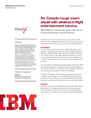 IBM Global Business Services
Mobile solutions
Travel and transportation
Air Canada rouge soars
ahead with wireless in-flight
entertainment service
IBM MobileFirst solution helps airline reduce the cost
of enhancing passengers’ onboard experience
Overview
Focusedondeliveringastylish,affordable
leisureexperience,AirCanadarougewanted
toprovidesuperiorin-flightentertainment
servicewithouttheexpenseofseatback
systems.WorkingwiththeIBM®
Interactive
team from IBM Global Business
Services®
 — Application Innovation
Services, the carrier became the first in
North America that allows passengers	
to be entertained on their own wireless
devices with onboard content. They enjoy
access to a wide range of movies, TV
shows and music while the airline saves
fuel from lower weight and reduces system
installation and maintenance costs.
Solution Component
Services
•	 IBM®
Global Business Services®
 — 	
Application Innovation Services
Launched in July 2013, Air Canada rouge is the new leisure airline
from Air Canada. It offers competitively priced travel to popular vacation
destinations in the United States, Europe, Mexico and the Caribbean.
Challenge
The Air Canada rouge brand promises a stylishly affordable vacation
experience. A significant part of this experience is in-flight entertainment,
which is a competitive differentiator for parent company Air Canada.
“We wanted to offer the same high-quality entertainment to our Air
Canada rouge passengers but needed a way to do it more cost-effectively,”
says Anton Vidgen, Senior Director, Customer and Technology for the
new carrier.
Air Canada planes are fitted with seatback in-flight entertainment (IFE)
systems that are expensive to install and require regular maintenance.
They also add as much as two pounds per unit to a plane’s weight, with
every pound costing thousands of dollars in fuel annually.
To address the challenge, the Air Canada rouge startup team decided
to capitalize on the existing Air Canada IBM-developed mobile app by
extending it to allow a bring-your-own-device (BYOD) approach where
passengers can sit back and be entertained on their own wireless devices.
Solution
The airline contracted with the IBM Interactive team from IBM Global
Business Services — Application Innovation Services to enhance the
Air Canada app with a feature that connects to a wireless streaming
entertainment server onboard each Air Canada rouge retrofitted plane.
 