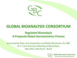 GLOBAL BIOANALYSIS CONSORTIUM
Regulated Bioanalysis
A Proposed Global Harmonization Process
presented by Peter Van Amsterdam and Rafael Barrientos, for GBC
at 1st Latin American Meeting on Bioanalysis,
May 2012, São Paulo - Brazil
 