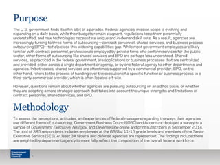 Purpose
The U.S. government finds itself in a bit of a paradox. Federal agencies’ mission scope is evolving and
expanding on a daily basis, while their budgets remain stagnant, regulations keep them perennially
understaffed, and new technologies necessitate unique and in-demand skill sets. As a result, agencies are
increasingly turning to three forms of outsourcing—contract personnel, shared services, and business process
outsourcing (BPO)—to help close this widening capabilities gap. While most government employees are likely
familiar with contract personnel, professionals employed by private firms who perform services for the public
sector, other forms of outsourcing like shared services and BPO are perhaps less understood. Shared
services, as practiced in the federal government, are applications or business processes that are centralized
and provided, either across a single department or agency, or by one federal agency to other departments and
agencies. In both cases, shared services are oftentimes supported by a commercial provider. BPO, on the
other hand, refers to the process of handing over the execution of a specific function or business process to a
third-party commercial provider, which is often located off-site.
However, questions remain about whether agencies are pursuing outsourcing on an ad hoc basis, or whether
they are adopting a more strategic approach that takes into account the unique strengths and limitations of
contract personnel, shared services, and BPO.
2
Methodology
To assess the perceptions, attitudes, and experiences of federal managers regarding the ways their agencies
use different forms of outsourcing, Government Business Council (GBC) and Accenture deployed a survey to a
sample of Government Executive, Nextgov, and Defense One online and print subscribers in September 2014.
The pool of 385 respondents includes employees at the GS/GM 11-15 grade levels and members of the Senior
Executive Service (SES). At least 34 federal and defense agencies are represented. The findings included here
are weighted by department/agency to more fully reflect the composition of the overall federal workforce.
 