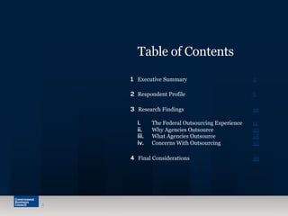 Table of Contents
1 Executive Summary 4
2 Respondent Profile 6
3  Research Findings 10
i. The Federal Outsourcing Experience 11
ii. Why Agencies Outsource 20
iii. What Agencies Outsource 28
iv. Concerns With Outsourcing 33
4 Final Considerations 39
3
 