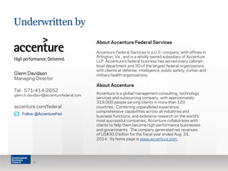 Underwritten by
About Accenture Federal Services
Accenture Federal Services is a U.S. company, with offices in
Arlington, Va., and is a wholly owned subsidiary of Accenture
LLP. Accenture’s federal business has served every cabinet-
level department and 30 of the largest federal organizations
with clients at defense, intelligence, public safety, civilian and
military health organizations.
About Accenture
Accenture is a global management consulting, technology
services and outsourcing company, with approximately
319,000 people serving clients in more than 120
countries.  Combining unparalleled experience,
comprehensive capabilities across all industries and
business functions, and extensive research on the world’s
most successful companies, Accenture collaborates with
clients to help them become high-performance businesses
and governments.  The company generated net revenues
of US$30.0 billion for the fiscal year ended Aug. 31,
2014.  Its home page is www.accenture.com.
41
Glenn Davidson
Managing Director
Tel. 571-414-2652
glenn.k.davidson@accenturefederal.com
accenture.com/federal
Follow @AccentureFed
 