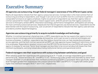 Executive Summary
All agencies use outsourcing, though federal managers’ awareness of the different types varies
Nearly all respondents indicate that their agency outsources services. Contract labor is the most common form of
outsourcing according to respondents, even though it can cost as much as 80% more for a contractor to perform
comparable functions to an agency employee. Eighty-six percent of respondents say that their agency relies on
contract personnel for mission-focused or mission support work, while 65 percent say their agency outsources
services to third-party vendors (BPO). Information technology, performance management, and logistics are among
the most commonly outsourced services. Despite the fact that all agencies use shared services, respondents are the
least familiar with this type of outsourcing. Just 12 percent of respondents indicate that their agency uses services
provided by another department/agency.
Agencies use outsourcing primarily to acquire outside knowledge and technology
Whether it is contract personnel, shared services, or BPO, respondents say the top reasons their agency turns to
outsourcing are to leverage external knowledge and expertise, and to gain access to external technologies and
business processes. In addition, respondents say they believe shared services can help standardize processes
across agencies, and that both contract personnel and BPO can help agencies bypass headcount restrictions on full-
time employees. Respondents’ greatest concerns are that BPO (62%) and shared services (56%) will cause their
agency to overpay for services. Senior-level managers are less likely to be concerned about job losses than their
mid-level counterparts, worrying instead about losing institutional memory and operational control.
Federal managers rate their experience with outsourcing between satisfactory and good
When asked to grade their experiences with outsourcing on an A – F scale, on average respondents give contract
personnel a “B-,” shared services a “B-,” and BPO a “C+/C.” Outsourcing is also graded more favorably by senior-level
managers (GS/GM-14 and above) than their mid-level counterparts (GS/GM-13 and below). More specifically, senior-
level managers graded their experiences with contract personnel (“B/B-”) and BPO (“C+”) roughly half a letter grade
higher than mid-level managers (“B-/C+” and “C+/C”, respectively).
5
 