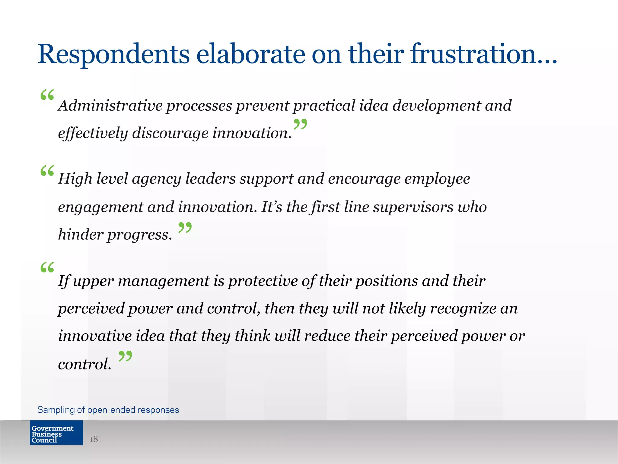 Respondents elaborate on their frustration…
Administrative processes prevent practical idea development and
effectively discourage innovation.
High level agency leaders support and encourage employee
engagement and innovation. It’s the first line supervisors who
hinder progress.
If upper management is protective of their positions and their
perceived power and control, then they will not likely recognize an
innovative idea that they think will reduce their perceived power or
control.
18
“
“
”
”
Sampling of open-ended responses
“
”
 