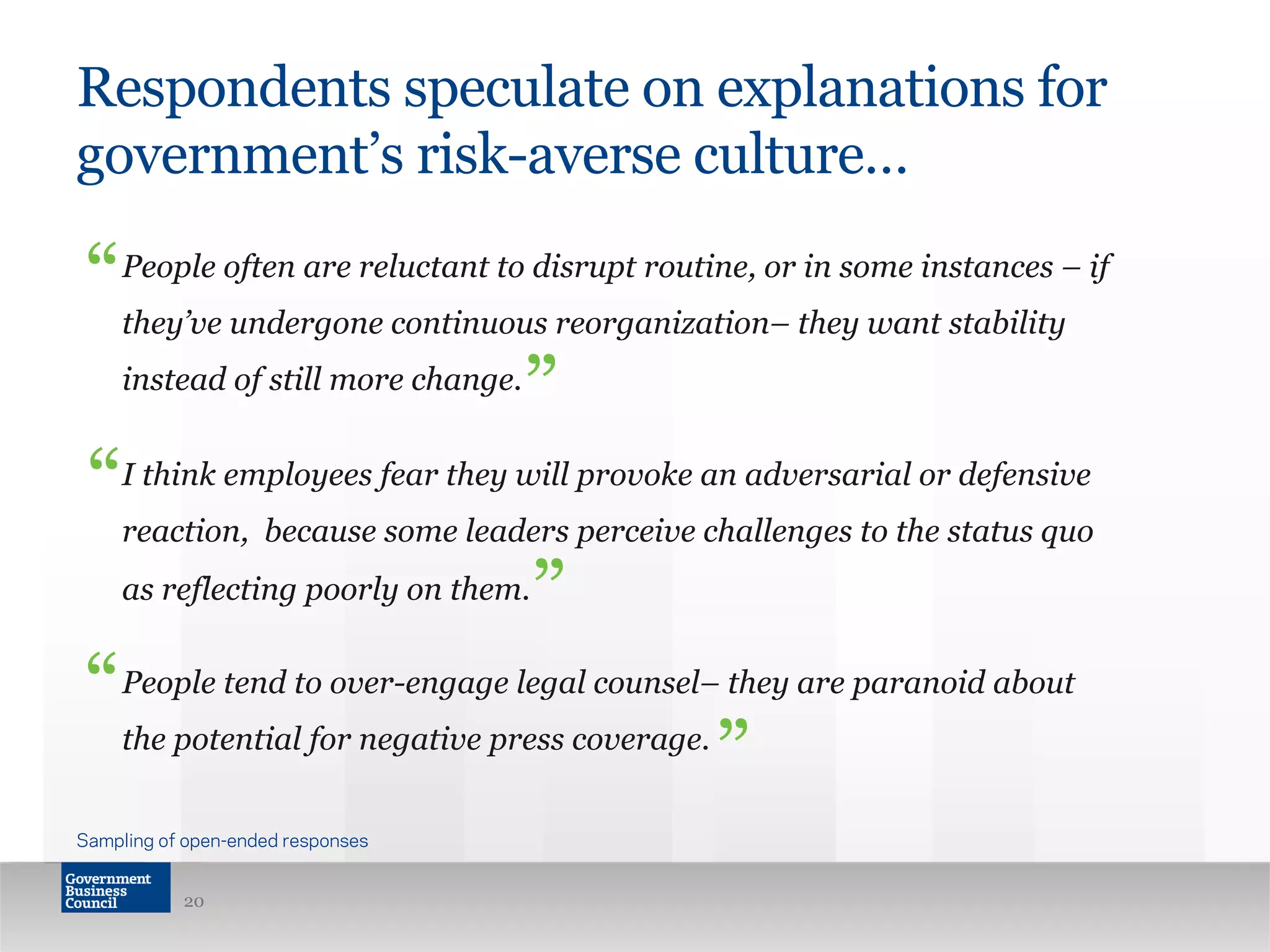 Respondents speculate on explanations for
government’s risk-averse culture…
People often are reluctant to disrupt routine, or in some instances – if
they’ve undergone continuous reorganization– they want stability
instead of still more change.
I think employees fear they will provoke an adversarial or defensive
reaction, because some leaders perceive challenges to the status quo
as reflecting poorly on them.
People tend to over-engage legal counsel– they are paranoid about
the potential for negative press coverage.
20
“
“
”
”
Sampling of open-ended responses
“
”
 