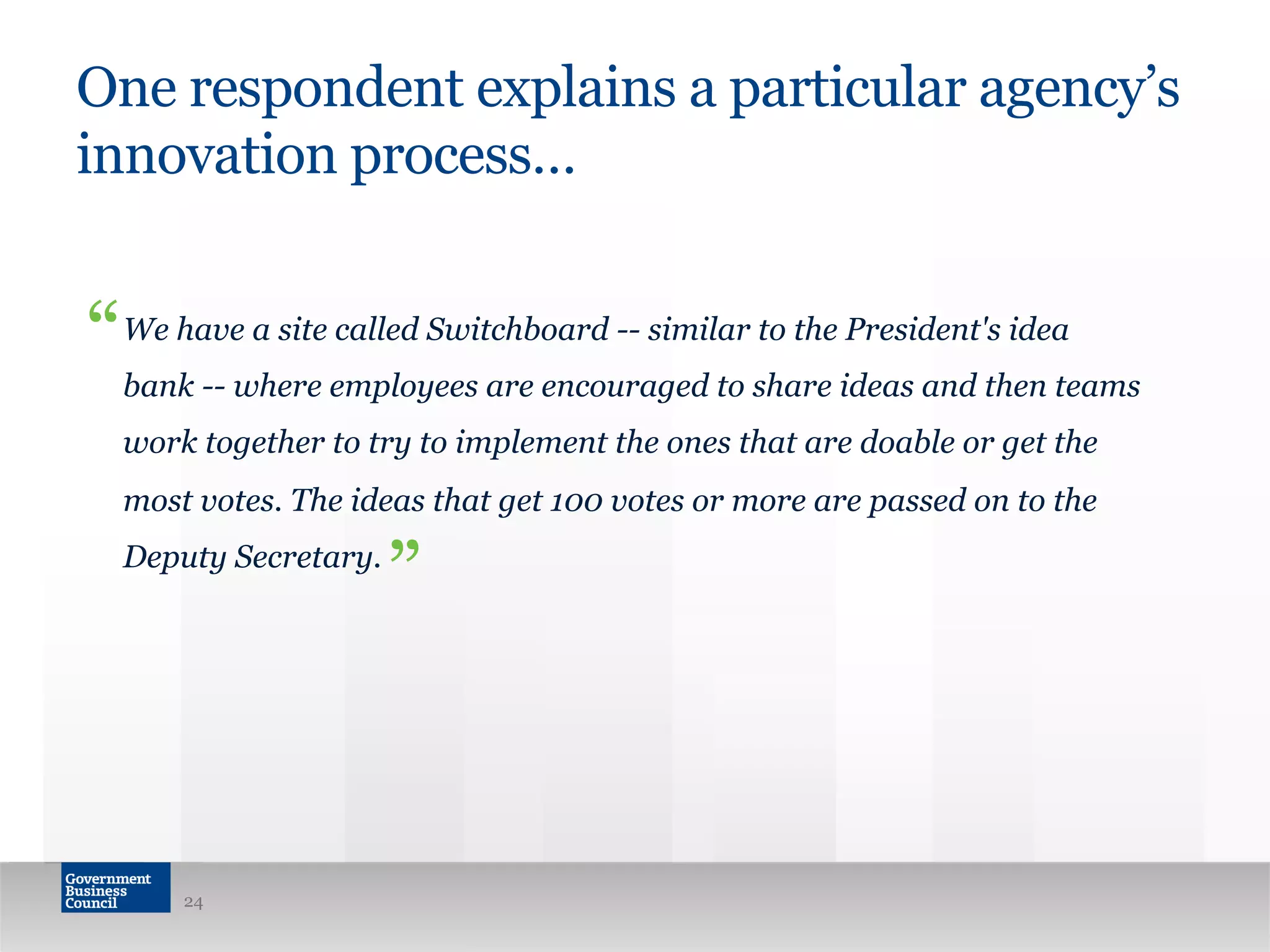 One respondent explains a particular agency’s
innovation process…
We have a site called Switchboard -- similar to the President's idea
bank -- where employees are encouraged to share ideas and then teams
work together to try to implement the ones that are doable or get the
most votes. The ideas that get 100 votes or more are passed on to the
Deputy Secretary.
24
“
”
 