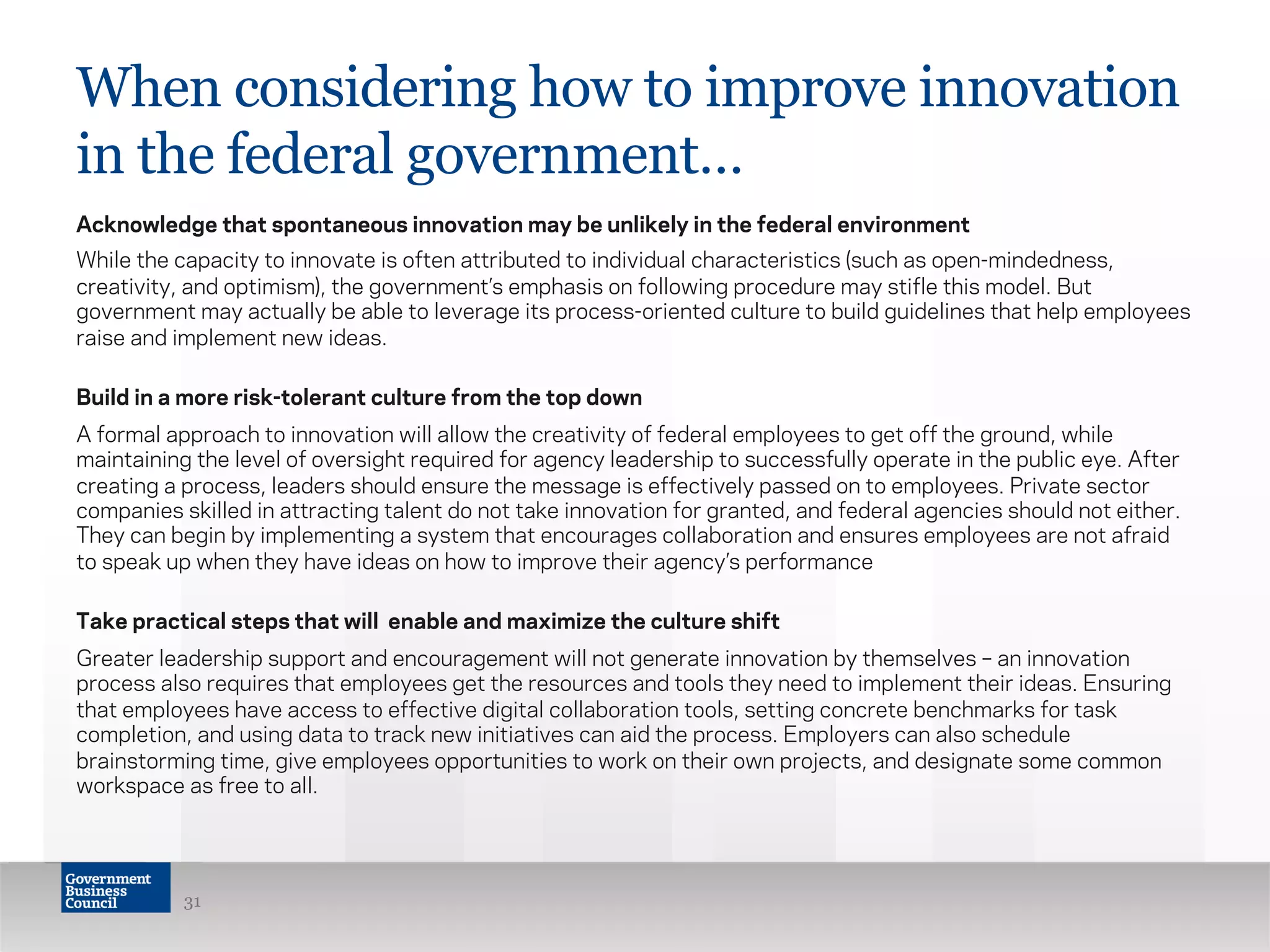 When considering how to improve innovation
in the federal government…
Acknowledge that spontaneous innovation may be unlikely in the federal environment
While the capacity to innovate is often attributed to individual characteristics (such as open-mindedness,
creativity, and optimism), the government’s emphasis on following procedure may stifle this model. But
government may actually be able to leverage its process-oriented culture to build guidelines that help employees
raise and implement new ideas.
Build in a more risk-tolerant culture from the top down
A formal approach to innovation will allow the creativity of federal employees to get off the ground, while
maintaining the level of oversight required for agency leadership to successfully operate in the public eye. After
creating a process, leaders should ensure the message is effectively passed on to employees. Private sector
companies skilled in attracting talent do not take innovation for granted, and federal agencies should not either.
They can begin by implementing a system that encourages collaboration and ensures employees are not afraid
to speak up when they have ideas on how to improve their agency’s performance
Take practical steps that will enable and maximize the culture shift
Greater leadership support and encouragement will not generate innovation by themselves – an innovation
process also requires that employees get the resources and tools they need to implement their ideas. Ensuring
that employees have access to effective digital collaboration tools, setting concrete benchmarks for task
completion, and using data to track new initiatives can aid the process. Employers can also schedule
brainstorming time, give employees opportunities to work on their own projects, and designate some common
workspace as free to all.
31
 
