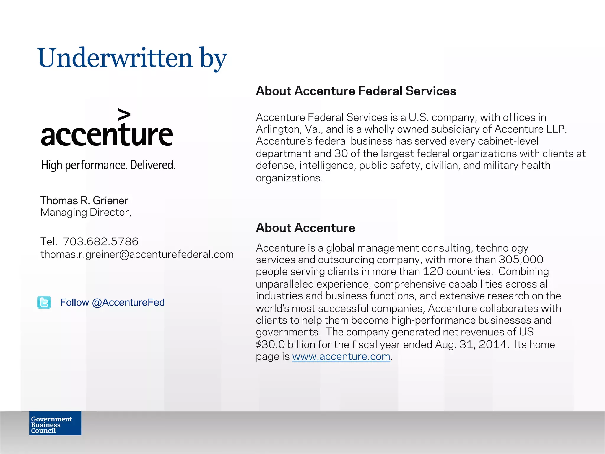 Thomas R. Griener
Managing Director,
Tel. 703.682.5786
thomas.r.greiner@accenturefederal.com
Underwritten by
About Accenture Federal Services
Accenture Federal Services is a U.S. company, with offices in
Arlington, Va., and is a wholly owned subsidiary of Accenture LLP.
Accenture’s federal business has served every cabinet-level
department and 30 of the largest federal organizations with clients at
defense, intelligence, public safety, civilian, and military health
organizations.
About Accenture
Accenture is a global management consulting, technology
services and outsourcing company, with more than 305,000
people serving clients in more than 120 countries.  Combining
unparalleled experience, comprehensive capabilities across all
industries and business functions, and extensive research on the
world’s most successful companies, Accenture collaborates with
clients to help them become high-performance businesses and
governments.  The company generated net revenues of US
$30.0 billion for the fiscal year ended Aug. 31, 2014.  Its home
page is www.accenture.com.
Follow @AccentureFed
 