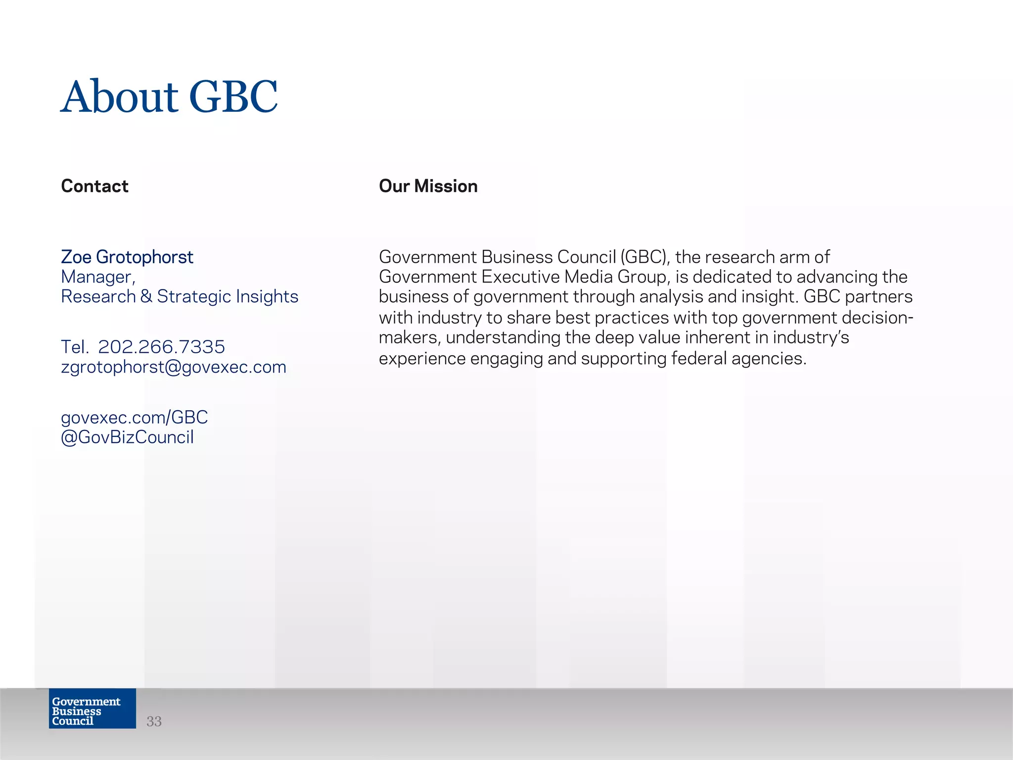 About GBC
Contact
Zoe Grotophorst
Manager,
Research & Strategic Insights
Tel. 202.266.7335
zgrotophorst@govexec.com
govexec.com/GBC
@GovBizCouncil
Our Mission
Government Business Council (GBC), the research arm of
Government Executive Media Group, is dedicated to advancing the
business of government through analysis and insight. GBC partners
with industry to share best practices with top government decision-
makers, understanding the deep value inherent in industry’s
experience engaging and supporting federal agencies.
33
 