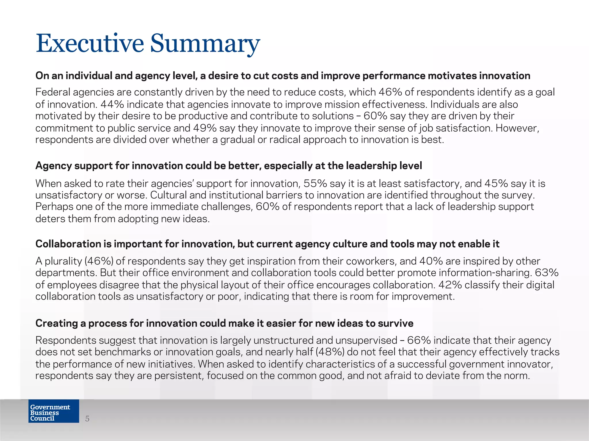 Executive Summary
On an individual and agency level, a desire to cut costs and improve performance motivates innovation
Federal agencies are constantly driven by the need to reduce costs, which 46% of respondents identify as a goal
of innovation. 44% indicate that agencies innovate to improve mission effectiveness. Individuals are also
motivated by their desire to be productive and contribute to solutions – 60% say they are driven by their
commitment to public service and 49% say they innovate to improve their sense of job satisfaction. However,
respondents are divided over whether a gradual or radical approach to innovation is best.
Agency support for innovation could be better, especially at the leadership level
When asked to rate their agencies’ support for innovation, 55% say it is at least satisfactory, and 45% say it is
unsatisfactory or worse. Cultural and institutional barriers to innovation are identified throughout the survey.
Perhaps one of the more immediate challenges, 60% of respondents report that a lack of leadership support
deters them from adopting new ideas.
Collaboration is important for innovation, but current agency culture and tools may not enable it
A plurality (46%) of respondents say they get inspiration from their coworkers, and 40% are inspired by other
departments. But their office environment and collaboration tools could better promote information-sharing. 63%
of employees disagree that the physical layout of their office encourages collaboration. 42% classify their digital
collaboration tools as unsatisfactory or poor, indicating that there is room for improvement.
Creating a process for innovation could make it easier for new ideas to survive
Respondents suggest that innovation is largely unstructured and unsupervised – 66% indicate that their agency
does not set benchmarks or innovation goals, and nearly half (48%) do not feel that their agency effectively tracks
the performance of new initiatives. When asked to identify characteristics of a successful government innovator,
respondents say they are persistent, focused on the common good, and not afraid to deviate from the norm.
5
 