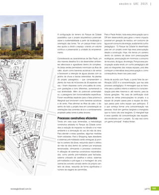 revistagbcbrasil.com.br 105jul/15
anuário GBC 2015
A configuração do terreno do Parque da Cidade
possibilitou que o projeto arquitetônico potenciali-
zasse a sustentabilidade a partir da localização e
orientação das torres. Ter um parque linear como
eixo ajudou a dividir o espaço, criando um volume
contínuo e preservando a unidade do empreendi-
mento.
Considerando as características de São Paulo, um
dos maiores desafios foi o de desenvolver ambien-
tes silenciosos e agradáveis dentro do complexo.
As áreas verdes permeáveis minimizam as ilhas de
calor, atuam como barreiras acústicas e de ventos
e favorecem a retenção de águas pluviais com os
jardins de chuva e bacias estendidas. As plantas
do projeto paisagístico – que compreendem o
plantio de mais de mil árvores de 30 espécies nati-
vas – foram dispostas como uma paleta de cores,
com gradações e tons diferentes, aumentando a
sua atratividade. Além do potencial contemplati-
vo, o paisagismo tem funcionalidades específicas.
Foram escolhidas espécies para a faixa próxima à
Marginal que funcionam como barreiras acústicas
e de vento. Para eliminar as ilhas de calor, o de-
senho de todo o projeto leva em consideração as
orientações das correntes de ar e o sombreamento
projetado pelas torres e pelas árvores.
Processos construtivos eficientes
Tendo em vista suas dimensões, a metodologia
construtiva adotada no Parque da Cidade consi-
dera a redução de impactos no trânsito e no meio
ambiente e a otimização do uso de mão de obra.
Para atender a estas questões, algumas medidas
foram adotadas: Para o Shopping, lajes alveolares
e sistemas pré-moldados serão entregues já pron-
tas no canteiro de obras, reduzindo assim o efetivo
de mão de obra dentro do canteiro por empresas
terceirizadas, otimizando o processo construtivo.
A utilização de sistemas construtivos industrializa-
dos, como painéis pré-moldados para fachadas,
sistema unitizado de caixilhos e vidros, sistemas
pré-moldados e pré-vigas e a montagem de uma
central de concreto usinado dentro do próprio can-
teiro de obras, reduzirão de forma significativa o
número de viagens de caminhões.
Para o Paulo Aridan, toda essa preocupação que a
OR tem desenvolvido para gerar o menor impacto
possível em geração de resíduo, em consumo de
água e em consumo de energia, acaba tendo cunho
pedagógico. “O Parque da Cidade foi desenhado
para ser um projeto onde haja essa preocupação
desde a construção. Hoje, nós temos um canteiro
dentro do canteiro de obras com preocupações
ecológicas, preocupação em minimizar o consumo
de recursos, de água, de energia. Porque essa pre-
ocupação acaba tendo um cunho pedagógico até
para os integrantes das nossas equipes, pois eles
começam a internalizar essa preocupação e, como
consequência, levam isso para casa”.
Ainda de acordo com Paulo, o ponto forte da cer-
tificação LEED é a conscientização, que traz este
processo pedagógico. A mensagem que se trans-
mite para o público interno e externo é a conscien-
tização para eles mesmos e, até mesmo, para as
futuras gerações. “No caso de certificação você
precisa ter certas preocupações no projeto, e a
equipe do projeto passa para a equipe da obra,
que passa para outra equipe que participou. É
o que começa formar uma conscientização nas
pessoas. Você tem ganhos tangíveis e intangíveis
que no futuro vão virar tangíveis. O intangível hoje
é essa questão da conscientização das equipes,
dos envolvidos com o projeto. Eu vejo isso como
um ganho principal”, finaliza Aridan.
 