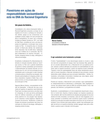 revistagbcbrasil.com.br 107jul/15
anuário GBC 2015
Um pouco da história...
Consolidando uma cultura empresarial inédita, a
Racional Engenharia conquistou ao longo de sua
trajetória de 43 anos a confiança do mercado e
dos clientes, graças ao seu compromisso com
qualidade e prazos, aliado com seus princípios de
ética e transparência. Foi assim que a empresa,
fundada por Newton Simões em 1971, com sede
em São Paulo, consolidou-se como uma das em-
presas de engenharia e construção mais concei-
tuadas do País. A companhia atua no mercado
privado no Brasil para clientes não residenciais,
tendo executado mais de 560 obras, totalizando
cerca de 9 milhões de m² construídos. São Pro-
jetos emblemáticos em diversos mercados – in-
dustrial, shopping centers & varejo, edificações e
ciência & tecnologia.
Inicialmente, na década de 70, a Racional atuou for-
temente no mercado industrial, devido ao “boom”
que ocorreu no País com o grande investimento
do governo e verbas subsidiadas que fomentaram
o desenvolvimento da indústria nacional. Já no fi-
nal dos anos 70, com o fim da concessão de juros
subsidiados para a construção no setor industrial,
a empresa passou a diversificar sua atuação, iden-
tificando oportunidades em shopping centers, edi-
fícios corporativos, hospitais e hotéis. Hoje, a em-
presa se tornou um dos principais players no setor
da construção no País.
Segundo Marcos Santoro, vice-presidente do Nú-
cleo de Operações, “a Racional não atua unica-
mente em apenas um segmento mais fortemente.
Pode haver uma época que temos uma fatia maior
em shoppings; em outra que temos participação
maior em edifícios corporativos, por exemplo, ou
ainda podemos ter uma atuação mais expressi-
va em indústrias e centro logísticos. Depende do
momento da economia.” Atualmente, a carteira de
Projetos da empresa compreende mais obras nos
mercados de ciência & tecnologia, edificações e
shopping centers & varejo.
O agir sustentável como fundamento e princípio
O termo “Sustentabilidade” é uma denominação recente no mundo e, cada
vez mais vem conquistando um espaço maior nas empresas. Mas, apesar de
ser um conceito relativamente novo, a Racional tem em sua essência princí-
pios, atitudes e práticas alinhadas aos preceitos da sustentabilidade em suas
obras, tanto no aspecto econômico, quanto nos aspectos social e ambiental.
“Quando o tema de sustentabilidade ainda não estava devidamente estrutu-
rado no mundo corporativo, a Racional, orientada por seus princípios, sempre
desenvolveu ações voltadas para seus principais stakeholders – clientes, for-
necedores, comunidade e funcionários. Iniciativas que, anos depois, seriam
chamadas de sustentáveis”, afirma Santoro.
Pioneira por natureza, a Racional tem como princípio o agir sustentavelmen-
te. Independentemente do atendimento a certificações, selos, legislações e
normas, tais práticas fazem parte do DNA da companhia desde o início, das
pessoas, dos diretores e, principalmente do fundador.
Atualmente, a sustentabilidade é um tema amplamente disseminado e discu-
tido no mundo todo. Visando a máxima redução nos impactos causados ao
meio ambiente, além da forte aderência às soluções para geração de recursos
através de fontes renováveis, as empresas, cada vez mais engajadas com a
causa, percebem os benefícios tanto econômico quanto social e ambiental
através da construção de projetos executados de acordo com as normas sus-
tentáveis. Como incentivo para essas práticas, existem hoje certificações que,
além de diminuir os impactos ambientais, também agregam valor para a obra,
cliente, usuários e para o mercado, de forma geral.
Pioneirismo em ações de
responsabilidade socioambiental
está no DNA da Racional Engenharia
Marcos Santoro,
vice-presidente do Núcleo de
Operações da Racional Engenharia
Imagens:Divulgaçãoracional
 
