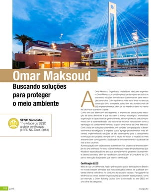 112 jul/15 rev/gbc/br
anuário GBC 2015
A
Omar Maksoud Engenharia, fundada em 1960 pelo engenhei-
ro Omar Maksoud, é uma empresa que incorpora em todos os
processos soluções inovadoras e customizadas para execu-
ção construtiva. Com experiência mais de 55 anos no setor da
construção civil, a empresa possui em seu portfólio mais de
250 empreendimentos, além de ser referência tanto no interior
de São Paulo quanto na Capital.
Como uma das líderes em seu segmento, a empresa se destaca pela execu-
ção de obras definitivas e que traduzem o avanço tecnológico, criatividade,
organização e capacidade de gerenciamento, sempre pautadas pelo compro-
misso com a sustentabilidade, uso racional de recursos naturais bem como a
valorização do componente humano, o que é uma marca da Omar Maksoud.
Com o foco em soluções sustentáveis, em conjunto com pesquisas e desen-
volvimentos tecnológicos, a empresa busca agregar procedimentos mais efi-
cientes, implementando soluções de alto desempenho para o planejamento
e execução dos projetos, sempre com o intuito de reduzir o impacto ao meio
ambiente bem como garantir a qualidade do empreendimento e qualidade de
vida a seus usuários.
A preocupação com os processos sustentáveis nos projetos da empresa sem-
pre foi uma premissa. Por isso, a Omar Maksoud, investe em profissionais qua-
lificados e especializados na área que acompanham e garantem o cumprimen-
to destes conceitos, além do trabalho em parceria com a Consultoria do CTE
para a execução dos projetos que visam à certificação.
Certificação LEED
Mais do que um diferencial, hoje é pré-requisito que as edificações no Brasil e
no mundo estejam alinhadas aos mais avançados critérios de qualidade am-
biental interna e eficiência no consumo de recursos naturais. Para garantir tal
eficiência nas obras, existem organizações que atestam esses projetos, como
por exemplo, o Green Building Council com a concessão do selo LEED em
uma série de categorias.
SESC Sorocaba
1° unidade do SESC
a obter certificação
(LEED NC Gold, 2013)
Omar Maksoud
Buscando soluções
para proteger
o meio ambiente
SESC Sorocaba - SP
 