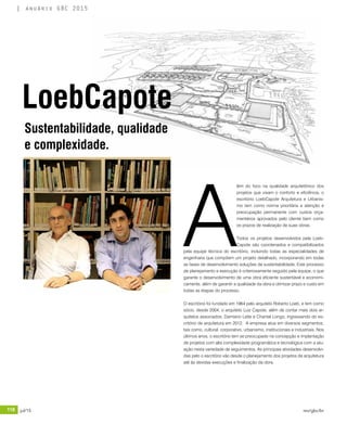 118 jul/15 rev/gbc/br
anuário GBC 2015
A
lém do foco na qualidade arquitetônico dos
projetos que visam o conforto e eficiência, o
escritório LoebCapote Arquitetura e Urbanis-
mo tem como norma prioritária a atenção e
preocupação permanente com custos orça-
mentários aprovados pelo cliente bem como
os prazos de realização de suas obras.
Todos os projetos desenvolvidos pela Loeb-
Capote são coordenados e compatibilizados
pela equipe técnica do escritório, incluindo todas as especialidades de
engenharia que compõem um projeto detalhado, incorporando em todas
as fases de desenvolvimento soluções de sustentabilidade. Este processo
de planejamento e execução é criteriosamente seguido pela equipe, o que
garante o desenvolvimento de uma obra eficiente sustentável e economi-
camente, além de garantir a qualidade da obra e otimizar prazo e custo em
todas as etapas do processo.
O escritório foi fundado em 1964 pelo arquiteto Roberto Loeb, e tem como
sócio, desde 2004, o arquiteto Luiz Capote, além de contar mais dois ar-
quitetos associados, Damiano Leite e Chantal Longo, ingressando do es-
critório de arquitetura em 2012. A empresa atua em diversos segmentos,
tais como, cultural, corporativo, urbanismo, institucionais e industriais. Nos
últimos anos, o escritório tem se preocupado na concepção e implantação
de projetos com alta complexidade programática e tecnológica com a atu-
ação nesta variedade de seguimentos. As principais atividades desenvolvi-
das pelo o escritório vão desde o planejamento dos projetos de arquitetura
até às devidas execuções e finalização da obra.
Sustentabilidade, qualidade
e complexidade.
LoebCapote
 