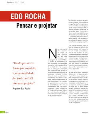 120 jul/15 rev/gbc/br
anuário GBC 2015
N
os dias atuais é
difícil encontrar
um projeto de
uma edificação
que não esteja
embasado em
um programa de sustentabilidade.
O trabalho de sustentabilidade é
uma consciência que cresce cada
vez mais em toda a cadeia produtiva
da construção. Já é um pré-requisito
que as construções contemplem
este conceito em todas as fases do
projeto através da incorporação de
tecnologias e soluções eficientes,
buscando sempre conceber um em-
preendimento de qualidade, durabi-
lidade, que promova a qualidade de
vida a seus usuários e, principalmen-
te, que vão de encontro às diretrizes
de sustentabilidade. “Para mim, a
sustentabilidade tem um princípio
fundamental e básico: “conservação
de energia (elétrica e água) reduzin-
do o máximo possível a produção de
CO2
”, afirma Edo Rocha, presidente
a EDO Rocha Arquiteturas.
Os edifícios de escritórios são atual-
mente os maiores consumidores de
energia. Para Edo Rocha, a forma de
ser ter uma melhor racionalização do
uso da energia começa por onde as
pessoas trabalham, pois é onde se
tem o maior gasto. “Provocar a in-
dústria para produzir produtos mais
eficazes e menos produtores de CO2
é buscar fontes alternativas e renová-
veis de energia. Tudo isso somado,
sem dúvida trará grandes benefícios
para o Planeta”, completa o arquiteto.
Esta consciência norteou, desde o
início, os princípios do escritório Edo
Rocha Arquitetura, cujos projetos se
baseiam em três pontos básicos:
produzir uma arquitetura de valor,
que alie desenvolvimento e sustenta-
bilidade; elaborar projeto que integre
estética, inovação tecnológica e er-
gonomia, oferecendo conforto, bem-
-estar e maior produtividade aos usu-
ários; levar soluções que associam a
arquitetura à praticidade do business,
alavancando e preservando investi-
mentos dos clientes.
Na visão de Edo Rocha, a sustenta-
bilidade não é um objeto de marke-
ting simplesmente com o objetivo de
obter vantagens econômicas em rela-
ção ao mercado, mas sim, uma visão
conceitual de princípio, onde a sus-
tentabilidade ou inteligência de servi-
ços e projetos fazem parte do DNA
do projeto, pois na grande maioria
não é o incorporador quem se be-
neficia com um edifício com padrão
verde e sim o usuário. “É o usuário
que terá vantagens econômicas de
água e energia e serviços de um pré-
dio verde. Porém, é o meio ambiente
como um todo, ou o efeito global que
na verdade agradece esta tomada de
atitude”, complementa.
“Desde que me en-
tendo por arquiteto,
a sustentabilidade
faz parte do DNA
dos meus projetos”
Arquiteto Edo Rocha
EDO ROCHA
Pensar e projetar
 