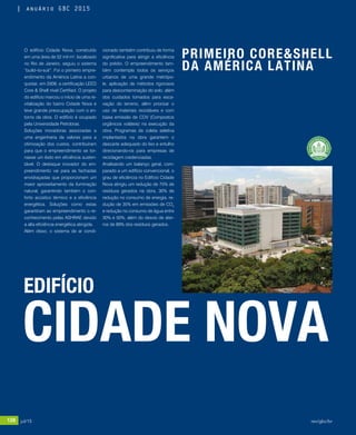 128 jul/15 rev/gbc/br
anuário GBC 2015
O edifício Cidade Nova, construído
em uma área de 52 mil m², localizado
no Rio de Janeiro, seguiu o sistema
“build–to-suit”. Foi o primeiro empre-
endimento da América Latina a con-
quistar, em 2008, a certificação LEED
Core & Shell nível Certified. O projeto
do edifício marcou o início de uma re-
vitalização do bairro Cidade Nova e
teve grande preocupação com o en-
torno da obra. O edifício é ocupado
pela Universidade Petrobras.	
Soluções inovadoras associadas a
uma engenharia de valores para a
otimização dos custos, contribuíram
para que o empreendimento se tor-
nasse um êxito em eficiência susten-
tável. O destaque inovador do em-
preendimento vai para as fachadas
envidraçadas que proporcionam um
maior aproveitamento da iluminação
natural, garantindo também o con-
forto acústico térmico e a eficiência
energética. Soluções como estas
garantiram ao empreendimento o re-
conhecimento pelas ASHRAE devido
a alta eficiência energética atingida.
Além disso, o sistema de ar condi-
CIDADE NOVA
cionado também contribuiu de forma
significativa para atingir a eficiência
do prédio. O empreendimento tam-
bém contempla todos os serviços
urbanos de uma grande metrópo-
le, aplicação de métodos rigorosos
para descontaminação do solo, além
dos cuidados tomados para esca-
vação do terreno, além priorizar o
uso de materiais recicláveis e com
baixa emissão de COV (Compostos
orgânicos voláteis) na execução da
obra. Programas de coleta seletiva
implantados na obra garantem o
descarte adequado do lixo e entulho
direcionando-os para empresas de
reciclagem credenciadas.
Analisando um balanço geral, com-
parado a um edifício convencional, o
grau de eficiência no Edifício Cidade
Nova atingiu um redução de 75% de
resíduos gerados na obra, 30% de
redução no consumo de energia, re-
dução de 35% em emissões de CO2
e redução no consumo de água entre
30% e 50%, além do desvio de ater-
ros de 89% dos resíduos gerados.
EDIFÍCIO
PRIMEIRO CORE&SHELL
DA AMÉRICA LATINA
128 jul/15 rev/gbc/br
anuário GBC 2015
 