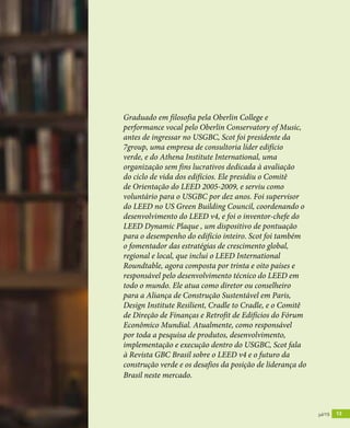 revistagbcbrasil.com.br 13dez/14
inovação
revistagbcbrasil.com.br 13jul/15
Graduado em filosofia pela Oberlin College e
performance vocal pelo Oberlin Conservatory of Music,
antes de ingressar no USGBC, Scot foi presidente da
7group, uma empresa de consultoria líder edifício
verde, e do Athena Institute International, uma
organização sem fins lucrativos dedicada à avaliação
do ciclo de vida dos edifícios. Ele presidiu o Comitê
de Orientação do LEED 2005-2009, e serviu como
voluntário para o USGBC por dez anos. Foi supervisor
do LEED no US Green Building Council, coordenando o
desenvolvimento do LEED v4, e foi o inventor-chefe do
LEED Dynamic Plaque , um dispositivo de pontuação
para o desempenho do edifício inteiro. Scot foi também
o fomentador das estratégias de crescimento global,
regional e local, que inclui o LEED International
Roundtable, agora composta por trinta e oito países e
responsável pelo desenvolvimento técnico do LEED em
todo o mundo. Ele atua como diretor ou conselheiro
para a Aliança de Construção Sustentável em Paris,
Design Institute Resilient, Cradle to Cradle, e o Comitê
de Direção de Finanças e Retrofit de Edifícios do Fórum
Econômico Mundial. Atualmente, como responsável
por toda a pesquisa de produtos, desenvolvimento,
implementação e execução dentro do USGBC, Scot fala
à Revista GBC Brasil sobre o LEED v4 e o futuro da
construção verde e os desafios da posição de liderança do
Brasil neste mercado.
 