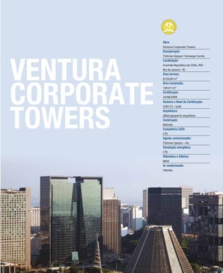 revistagbcbrasil.com.br 135jul/15
anuário GBC 2015
VENTURA
CORPORATE
TOWERS
Obra:
Ventura Corporate Towers
Incorporação:
Tishman Speyer/ Camargo Corrêa
Localização:
Avenida Republica do Chile, 300 -
Rio de Janeiro - RJ
Área terreno:
8.550,00 m²
Área construída:
169.411m²
Certificação:
24/08/2009
Sistema e Nível da Certificação:
LEED CS - Gold
Arquitetura:
aflalo/gasperini arquitetos
Construção:
Método
Consultoria LEED:
CTE
Agente comissionador:
Tishman Speyer – Hu
Simulação energética:
CTE
Hidráulica e Elétrica:
MHA
Ar condicionado:
Teknika
 