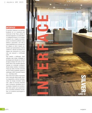 144 jul/15 rev/gbc/br
anuário GBC 2015
O escritório showroom da Interface,
localizado em um importante polo
comercial de São Paulo, próximo a
Avenida Engenheiro Luiz Carlos Berri-
ni e Marginal Pinheiros, é um espaço
projetado com o objetivo de propor-
cionar um ambiente acolhedor a seus
clientes e associados, com toda a
responsabilidade que a empresa tem
em relação ao menor impacto am-
biental e que representasse a mesma
coerência e atitude da empresa em
relação aos showrooms do mundo
todo que possuem a certificação
LEED.
Para atender a certificação, foram
adotadas para projeto estratégias e
tecnologias para redução do consumo
de água e energia, bem como um am-
biente interno mais saudável utilizando
materiais de construção ecológicos.
Através destas medidas, o empreendi-
mento que utiliza uma área construída
de 272,3 metros quadrados, garantiu a
certificação LEED Comercial Interiors
v.3. – nível Silverz 2012.
Sete metas foram pilares importantes
para a execução deste projeto, elimi-
nar desperdícios, eliminar emissões,
utilizar de energia renovável, fechar
ciclo, utilizar de recursos eficientes
para o transporte, sensibilizar da co-
munidade e redesenho do comércio.
São estes pontos que proporciona-
ram ao escritório showroom da Inter-
face, um ambiente aconchegante e
sustentável.
INTERFACE
INTERFACE
SILVER
LEED CI
 
