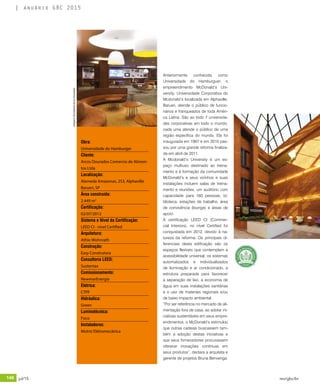 148 jul/15 rev/gbc/br
anuário GBC 2015
Obra:
Universidade do Hamburger
Cliente:
Arcos Dourados Comercio de Alimen-
tos Ltda
Localização:
Alameda Amazonas, 253, Alphaville
Barueri, SP
Área construída:
2.449 m2
Certificação:
02/07/2012
Sistema e Nível da Certificação:
LEED CI - nível Certified
Arquitetura:
Athie Wohnrath
Construção:
Easy Construtora
Consultoria LEED:
Sustentax
Comissionamento:
NewmarEnergia
Elétrica:
CTPF
Hidráulica:
Green
Luminotécnica:
Foco
Instaladores:
Motriz Elétromecânica
Anteriormente conhecida como
Universidade do Hamburguer, o
empreendimento McDonald’s Uni-
versity, Universidade Corporativa do
Mcdonald’s localizada em Alphaville,
Barueri, atende o público de funcio-
nários e franqueados de toda Améri-
ca Latina. São ao todo 7 universida-
des corporativas em todo o mundo,
cada uma atende o público de uma
região específica do mundo. Ela foi
inaugurada em 1997 e em 2010 pas-
sou por uma grande reforma finaliza-
da em abril de 2011.
A Mcdonald’s University é um es-
paço multiuso destinado ao treina-
mento e à formação da comunidade
McDonald’s e seus vizinhos e suas
instalações incluem salas de treina-
mento e reuniões, um auditório com
capacidade para 160 pessoas, bi-
blioteca, estações de trabalho, área
de convivência (lounge) e áreas de
apoio.
A certificação LEED CI (Commer-
cial Interiors), no nível Certified foi
conquistada em 2012, devido à na-
tureza da reforma. Os principais di-
ferenciais desta edificação são os
espaços flexíveis que contemplam a
acessibilidade universal, os sistemas
automatizados e individualizados
de iluminação e ar condicionado, a
estrutura preparada para favorecer
a separação de lixo, a economia de
água em suas instalações sanitárias
e o uso de materiais regionais e/ou
de baixo impacto ambiental.
“Por ser referência no mercado de ali-
mentação fora de casa, ao adotar ini-
ciativas sustentáveis em seus empre-
endimentos, o McDonald’s estimulou
que outras cadeias buscassem tam-
bém a adoção destas iniciativas e
que seus fornecedores procurassem
oferecer inovações continuas em
seus produtos”, declara a arquiteta e
gerente de projetos Bruna Benvenga.
Imagens:DivulgaçãoArcosDourados
 