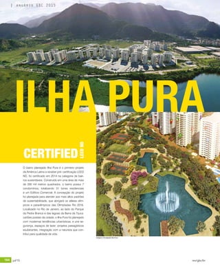 164 jul/15 rev/gbc/br
anuário GBC 2015
O bairro planejado Ilha Pura é o primeiro projeto
da América Latina a receber pré- certificação LEED
ND, foi certificado em 2014 na categoria de bair-
ros sustentáveis. Construído em uma área de mais
de 200 mil metros quadrados, o bairro possui 7
condomínios, totalizando 31 torres residenciais
e um Edifício Comercial. A concepção do projeto
foi planejada para atender aos mais altos padrões
de sustentabilidade, que abrigará os atletas olím-
picos e paraolímpicos das Olimpíadas Rio 2016.
Localizado no Rio de Janeiro, ao lado do Parque
da Pedra Branca e das lagoas da Barra da Tijuca,
cartões postais da cidade, o Ilha Pura foi planejado
com modernas tendências urbanísticas, e une se-
gurança, espaços de lazer, projetos paisagísticos
exuberantes, integração com a natureza que con-
tribui para qualidade de vida.
ILHA PURA
CERTIFIED
LEEDND
Imagens: Divulgação Ilha Pura
anuário GBC 2015
 