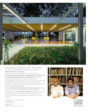 revistagbcbrasil.com.br 17jul/15
anuário GBC 2015
LOEBCAPOTE ARQUITETURA E URBANISMO
é um escritório de arquitetura liderado pelos arquitetos
Roberto Loeb e Luis Capote.
O escritório tem se concentrado nos últimos anos naO escritório tem se concentrado nos últimos anos na
concepção, desenvolvimento e implantação de projetos de
complexidade programática e tecnológica, atuando em
diversos segmentos. Estes projetos, coordenados e
compatibilizados pela equipe técnica do escritório incluem todas
as especialidades de engenharia que compõem o projeto
detalhado, incorporando em todas as fases de desenvolvimento
soluções de sustentabilidadesoluções de sustentabilidade.
Além da qualidade arquitetônica e técnica do projeto, nosso
escritório tem como norma a atenção e preocupação
permanente com custos orçamentários aprovados pelo cliente
e prazos de realização das obras, mantendo as verbas nos
limites programados e cronogramas de realização e início da
operação.
RobertoLoebeLuisCapote
Rua José Maria Lisboa, 1077 - Jardim Paulista - São Paulo
Tel: (11) 3081-6344
loebcapote@loebcapote.com
www.loebcapote.com
@loebcapote
www.facebook.com/loebcapotearquiteturaeurbanismo
02
LOEBCAPOTE ARQUITETURA E URBANISMO
é um escritório de arquitetura liderado pelos arquitetos
Roberto Loeb e Luis Capote.
O escritório tem se concentrado nos últimos anos naO escritório tem se concentrado nos últimos anos na
concepção, desenvolvimento e implantação de projetos de
complexidade programática e tecnológica, atuando em
diversos segmentos. Estes projetos, coordenados e
compatibilizados pela equipe técnica do escritório incluem todas
as especialidades de engenharia que compõem o projeto
detalhado, incorporando em todas as fases de desenvolvimento
soluções de sustentabilidadesoluções de sustentabilidade.
Além da qualidade arquitetônica e técnica do projeto, nosso
escritório tem como norma a atenção e preocupação
permanente com custos orçamentários aprovados pelo cliente
e prazos de realização das obras, mantendo as verbas nos
limites programados e cronogramas de realização e início da
operação.
01
RobertoLoebeLuisCapote
Rua José Maria Lisboa, 1077 - Jardim Paulista - São Paulo
Tel: (11) 3081-6344
loebcapote@loebcapote.com
www.loebcapote.com
@loebcapote
www.facebook.com/loebcapotearquiteturaeurbanismo
04
02
 