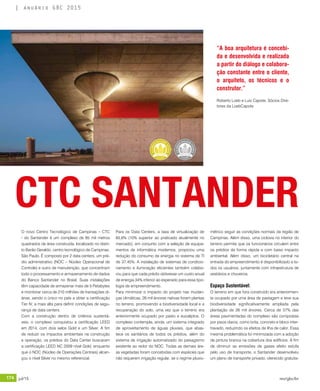 174 jul/15 rev/gbc/br
anuário GBC 2015
O novo Centro Tecnológico de Campinas – CTC
- do Santander é um complexo de 85 mil metros
quadrados de área construída, localizado no distri-
to Barão Geraldo, centro tecnológico de Campinas,
São Paulo. É composto por 2 data centers, um pré-
dio administrativo (NOC – Núcleo Operacional de
Controle) e outro de manutenção, que concentram
todo o processamento e armazenamento de dados
do Banco Santander no Brasil. Suas instalações
têm capacidade de armazenar mais de 5 Petabytes
e monitorar cerca de 210 milhões de transações di-
árias, sendo o único no país a obter a certificação
Tier IV, a mais alta para definir condições de segu-
rança de data centers. 	
Com a construção dentro de critérios sustentá-
veis, o complexo conquistou a certificação LEED
em 2014, com dois selos Gold e um Silver. A fim
de reduzir os impactos ambientais na construção
e operação, os prédios do Data Center buscaram
a certificação LEED NC 2009 nível Gold, enquanto
que o NOC (Núcleo de Operações Centrais) alcan-
çou o nível Silver no mesmo referencial.
Para os Data Centers, a taxa de virtualização de
65,6% (10% superior ao praticado atualmente no
mercado), em conjunto com a seleção de equipa-
mentos de informática modernos, propiciou uma
redução do consumo de energia no sistema de TI
de 37,45%. A instalação de sistemas de condicio-
namento e iluminação eficientes também colabo-
rou para que cada prédio obtivesse um custo anual
de energia 34% inferior ao esperado para essa tipo-
logia de empreendimento.
Para minimizar o impacto do projeto nas mudan-
ças climáticas, 26 mil árvores nativas foram plantas
no terreno, promovendo a biodiversidade local e a
recuperação do solo, uma vez que o terreno era
anteriormente ocupado por pasto e eucaliptos. O
complexo contempla, ainda, um sistema integrado
de aproveitamento de águas pluviais, que abas-
tece os sanitários de todos os prédios, além do
sistema de irrigação automatizado do paisagismo
existente ao redor do NOC. Todas as demais áre-
as vegetadas foram concebidas com espécies que
não requerem irrigação regular, se o regime pluvio-
métrico seguir as condições normais da região de
Campinas. Além disso, uma ciclovia no interior do
terreno permite que os funcionários circulem entre
os prédios de forma rápida e com baixo impacto
ambiental. Além disso, um bicicletário central na
entrada do empreendimento é disponibilizado a to-
dos os usuários, juntamente com infraestrutura de
vestiários e chuveiros.
Espaço Sustentável:
O terreno em que fora construído era anteriormen-
te ocupado por uma área de pastagem e teve sua
biodiversidade significativamente ampliada pela
plantação de 26 mil árvores. Cerca de 57% das
áreas pavimentadas do complexo são compostas
por pisos claros, como brita, concreto e bloco inter-
travado, reduzindo os efeitos de ilha de calor. Essa
mesma problemática foi minimizada com a adoção
de pintura branca na cobertura dos edifícios. A fim
de diminuir as emissões de gases efeito estufa
pelo uso de transporte, o Santander desenvolveu
um plano de transporte privado, oferecido gratuita-
CTC SANTANDER
“A boa arquitetura é concebi-
da e desenvolvida e realizada
a partir do diálogo e colabora-
ção constante entre o cliente,
o arquiteto, os técnicos e o
construtor.”
Roberto Loeb e Luis Capote, Sócios Dire-
tores da LoebCapote
 