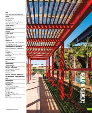 revistagbcbrasil.com.br 175jul/15
anuário GBC 2015
GOLD&SILVER
LEED NC
2DATACENTERSNUCLEOOPERARIONAL
Obra:
Novo Data Center Santander Brasil
Cliente:
Santander Brasil
Localização:
Avenida Josepp Máximo Scorfaro,
Gleba 75, Campinas - SP
Área do terreno:
700.000 m²
Área construída:
85.000 m²
Projeto (data):
2009
Conclusão da obra:
2013
Certificação:
25/06/2014 (NOC 1), 18/07/2014 (CTC
2) e 21/072014 (CTC 3)
Sistema e Nível da Certificação:
LEED NC – Silver (NOC 1) e Gold (CTC
2 e 3)
Arquitetura:
LoebCapote Arquitetura e Urbanismo
Construção:
Acciona Engenharia
Consultoria LEED:
CTE
Gerenciamento:
Typsa/Engecorps
Estrutura de Concreto:
Core Arquitetos Associados
Estrutura Metálica:
Carlos Freire
Estrutura/ Iluminação /Automação /
Ar Condicionado / Elétrica/ Hidráulica:
MHA
Luminotécnica:
Franco e Fortes
Paisagismo:
André Paoliello Paisagistas
Impermeabilização:
PROASSP
Terraplenagem:
Infra Estrutura Engenharia
Caixilhos:
Mário Newton Leme Consultoria
Imagens©LeonardoFinotti
175jul/15
anuário GBC 2015
 