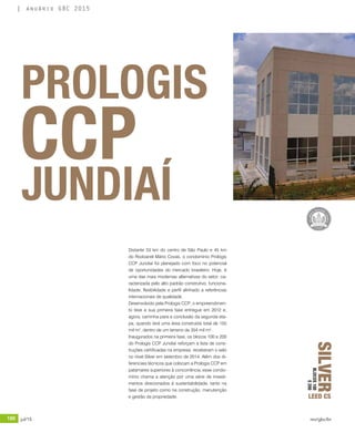 180 jul/15 rev/gbc/br
anuário GBC 2015
Distante 53 km do centro de São Paulo e 45 km
do Rodoanel Mário Covas, o condomínio Prologis
CCP Jundiaí foi planejado com foco no potencial
de oportunidades do mercado brasileiro. Hoje, é
uma das mais modernas alternativas do setor, ca-
racterizada pelo alto padrão construtivo, funciona-
lidade, flexibilidade e perfil alinhado a referências
internacionais de qualidade.
Desenvolvido pela Prologis CCP, o empreendimen-
to teve a sua primeira fase entregue em 2012 e,
agora, caminha para a conclusão da segunda eta-
pa, quando terá uma área construída total de 155
mil m², dentro de um terreno de 354 mil m².
Inaugurados na primeira fase, os blocos 100 e 200
do Prologis CCP Jundiaí reforçam a lista de cons-
truções certificadas na empresa: receberam o selo
no nível Silver em setembro de 2014. Além dos di-
ferenciais técnicos que colocam a Prologis CCP em
patamares superiores à concorrência, esse condo-
mínio chama a atenção por uma série de investi-
mentos direcionados à sustentabilidade, tanto na
fase de projeto como na construção, manutenção
e gestão da propriedade.
PROLOGIS
CCP
JUNDIAÍ
SILVER
LEED CS
BLOCOS100
E200
 