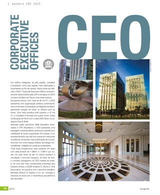 182 jul/15 rev/gbc/br
anuário GBC 2015
CORPORATE
EXECUTIVE
OFFICES
Um edifício inteligente, de alto padrão, completo
e localizado numa das regiões mais valorizadas e
importantes do Rio de Janeiro. Assim pode ser defi-
nido o CEO – Corporate Executive Offices, empreen-
dimento desenvolvido pela CCP e entregue em 2013
no bairro da Barra da Tijuca, zona oeste carioca.
Ocupando terreno com mais de 26 mil m², o CEO
apresenta uma organização estética contemporâ-
nea combinada à localização privilegiada da Barra,
garantindo atração de todos os olhares para as
torres. Com área privativa total superior a 70 mil
m², o complexo é formado por quatro torres, todas
certificadas em 2014 com o selo LEED Silver na ca-
tegoria Core & Shell.
Assinado pelos escritórios S&W Arquitetos Asso-
ciados e STA Arquitetura, o CEO apresenta uma
linguagem contemporânea, atribuindo imponência e
visibilidade às torres corporativas. Em síntese, é um
empreendimento que não fica a dever em nada para
os edifícios comerciais mais sofisticados do mundo,
reunindo num único espaço beleza, tecnologia, fun-
cionalidade, inteligência e práticas sustentáveis.
Toda essa infraestrutura está presente em lajes
com área locável de 1.588m² e 1.594m² por an-
dar. Os vãos livres de até 15 metros facilitam a
circulação e otimizam espaços. Do lado de fora,
o conceito paisagístico do CEO resulta de proje-
to de uma das mais conceituadas empresas dos
Estados Unidos, a EDSA (Edward D. Stone Jr. And
Associates), em parceria com o escritório brasileiro
Benedito Abbud. O objetivo é um só: conjugar a
natureza do local com a imponência arquitetônica
das fachadas.
CEO
Imagens:DivulgaçãoCCP
 