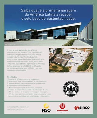revistagbcbrasil.com.br 19jul/15
anuário GBC 2015
SAIBA QUAL É A PRIMEIRA GARAGEM
DA AMÉRICA LATINA A RECEBER
O SELO LEED DE SUSTENTABILIDADE.
É com grande satisfação que a Sinco
Engenharia, em parceria com o grupo NSO,
entregou um projeto inovador para a nova
garagem da Companhia Urubupungá.
Com foco na sustentabilidade, sua construção
está comprometida com a proteção do meio
ambiente. Essa obra foi a primeira da América
Latina a receber o selo LEED, certificação
de sustentabilidade para edifícios com alto
desempenho ambiental.
Foto entrada principal
Resultados:
• Redução de 40% do consumo de água potável;
• Aquecimento solar economiza 86,4% de energia elétrica;
• Sistema de coleta e armazenamento de água da chuva;
• Estação de tratamento de esgoto;
• Monitoramento avançado de eficiência energética;
• Controle de contaminação, erosão e sedimentação do solo;
• 85% dos resíduos de obra encaminhados para reciclagem;
• 68% dos materiais utilizados na obra são produzidos na região;
• Aumento de produtividade pela satisfação dos colaboradores.
sincoengenharia.com.br
urubupunga.com.br
Saiba qual é a primeira garagem
da América Latina a receber
o selo Leed de Sustentabilidade.
Foto aérea
 