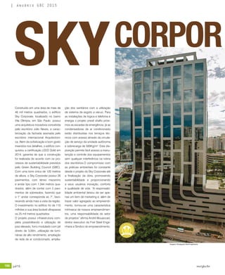 196 jul/15 rev/gbc/br
anuário GBC 2015
Construído em uma área de mais de
46 mil metros quadrados, o edifício
Sky Corporate, localizado no bairro
Vila Olímpia, em São Paulo, possui
uma arquitetura inovadora concebida
pelo escritório Júlio Neves, e carac-
terização da fachada assinada pelo
escritório internacional Arquitectoni-
ca. Além da sofisticação e bom gosto
inseridos nos detalhes, o edifício con-
quistou a certificação LEED Gold em
2014, garantia de que a construção
foi realizada de acordo com os pro-
cessos de sustentabilidade previstos
pelo Green Building Council (GBC).
Com uma torre única de 120 metros
de altura, o Sky Corporate possui 26
pavimentos, com térreo mezanino
e andar tipo com 1.344 metros qua-
drados, além de contar com 5 pavi-
mentos de sobresolos, fazendo que
o 1° andar corresponda ao 7°, favo-
recendo ainda mais a vista da região.
O investimento no edifício foi de 110
milhões e sua área locável ultrapassa
os 25 mil metros quadrados.
O projeto possui infraestrutura com-
pleta possibilitando a utilização de
piso elevado, forro modulado com pé
direito de 3,00m, utilização de lumi-
nárias de alto rendimento, ampliação
de rede de ar condicionado, amplia-
ção dos sanitários com a utilização
de sistema de esgoto a vácuo. Para
as instalações de logica e telefonia e
energia o projeto prevê shafts próxi-
mos as escadas de emergência, já as
condensadoras de ar condicionado
estão distribuídas nos terraços téc-
nicos com acesso através da circula-
ção de serviço da unidade autônoma
e sobrecarga de 500Kg/m2
. Esta dis-
posição permite fácil acesso a manu-
tenção e controle dos equipamentos
sem qualquer interferência na rotina
dos escritórios.O compromisso com
as práticas ambientais foi constante
desde o projeto do Sky Corporate até
a finalização da obra, promovendo
sustentabilidade e proporcionando
a seus usuários inovação, conforto
e qualidade de vida. “A responsabi-
lidade ambiental deixou de ser ape-
nas um item de marketing e, além de
trazer valor agregado ao empreendi-
mento, tornou-se uma característica
intrínseca de nossos empreendimen-
tos, uma responsabilidade do setor
de projetos” afirma André Mouaccad,
diretor executivo da Five Steel Enge-
nharia e Sindico do empreendimento.
SKYCORPOR
Imagens: Divulgação Steel Engenharia
 