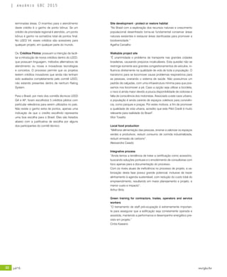 22 jul/15 rev/gbc/br
anuário GBC 2015
terminadas áreas. O incentivo para o atendimento
deste crédito é o ganho de ponto bônus. Se um
crédito de prioridade regional é atendido, um ponto
bônus é ganho na somatória total de pontos final.
No LEED V4, esses créditos são acessíveis para
qualquer projeto, em qualquer parte do mundo.
Os ‘Créditos Pilotos’ possuem a intenção de facili-
tar a introdução de novos créditos dentro do LEED,
que possuam linguagem, métodos alternativos de
atendimento ou novas e inovadoras tecnologias
e conceitos. O processo permite que os projetos
testem créditos inovadores que ainda não tenham
sido avaliados completamente pelo comitê LEED,
não estando presentes dentro de nenhum Rating
System.
Para o Brasil, por meio dos comitês técnicos LEED
GA e AP, foram escolhidos 5 créditos pilotos com
particular relevância para serem utilizados no país.
Não existe o ganho extra de pontos, apenas uma
indicação de que o credito escolhido representa
uma boa escolha para o Brasil. Eles são listados
abaixo com a justificativa de escolha por alguns
dos participantes do comitê técnico:
Site development - protect or restore habitat
“No Brasil com a exploração dos recursos naturais e crescimento
populacional desenfreado torna-se fundamental conservar áreas
naturais existentes e restaurar áreas danificadas para promover a
biodiversidade.”
Agatha Carvalho
Walkable project site
“É unanimidade o problema de transporte nas grandes cidades
brasileiras, causando prejuízos incalculáveis. Esta questão não se
restringe somente aos grandes congestionamentos de veículos, in-
fluencia diretamente na qualidade de vida de toda a população. O
transtorno para se locomover causa problemas respiratórios para
as pessoas, onerando o sistema de saúde. Não possuímos um
padrão de calçadas, com uma infraestrutura mínima para que pos-
samos nos locomover a pé. Caso a opção seja utilizar a bicicleta,
o risco é ainda maior devido a pouca disponibilidade de ciclovias e
falta de consciência dos motoristas. Associado a este caos urbano,
a população é ainda carente de espaços coletivos para convivên-
cia, como parques e praças. Por estes motivos, a fim de promover
a qualidade de vida urbana, acredito que este Pilot Credit é muito
relevante para realidade do Brasil”.
Vitor Tosetto
Local food production
“Melhorar alimentação das pessoas, ensinar a valorizar os espaços
verdes e produtivos, reduzir consumo de comida industrializada,
reduzir emissão de carbono”.
Alessandra Caiado
Integrative process
“Ainda temos a tendência de tratar a certificação como acessório,
buscando soluções pontuais e o envolvimento de consultorias com
foco apenas para a documentação do processo.
Com os níveis atuais de ineficiência no processo de projeto, a va-
lorização desta fase possui grande potencial, inclusive de trazer
alinhamento à agenda sustentável, com redução do custo total do
empreendimento, resultando em maior planejamento e projeto, e
menor custo e impacto”.
Arthur Brito
Green training for contractors, trades, operators and service
workers
“O treinamento de staff pré-ocupação é extremamente importan-
te para assegurar que a edificação seja corretamente operada e
assistida, mantendo a performance e desempenho energético pre-
visto em projeto.”
Cintia Kawano
 