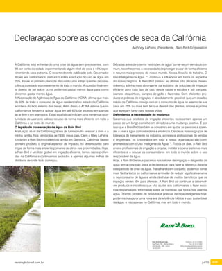 revistagbcbrasil.com.br 233jul/15
certificações
A Califórnia está enfrentando uma crise de água sem precedentes, com
98 por cento do estado experimentando algum nível de seca e 44% expe-
rimentando seca extrema. O recente decreto publicado pelo Governador
Brown aos californianos, instruindo sobre a redução do uso de água em
25%, trouxe ao primeiro plano de discussão uma antigo questão de cons-
ciência do estado e provavelmente de todo o mundo. A questão finalmen-
te deixou de ser sobre como podemos gastar menos água para como
devemos gastar menos água.
A Associação de Agências de Água da Califórnia (ACWA) afirma que mais
de 50% de todo o consumo de água residencial no estado da Califórnia
acontece do lado externo das casas. Além disso, o ACWA estima que os
californianos tendem a aplicar água em até 60% de excesso em plantas
ao ar livre e em gramados. Estas estatísticas indicam uma tremenda opor-
tunidade de usar este valioso recurso de forma mais eficiente em toda a
Califórnia e no resto do mundo.
O legado de conservação de água da Rain Bird
A situação atual da Califórnia golpeia de forma muito pessoal a mim e a
minha família. Nos primórdios de 1930, meus pais, Clem e Mary LaFetra,
fundaram a Rain Bird no celeiro da família em Glendora, Califórnia. Nosso
primeiro produto, o original aspersor de impacto, foi desenvolvido para
irrigar de forma mais eficiente pomares de citros nas proximidades. Hoje,
a Rain Bird é um líder global em irrigação eficiente, temos raízes profun-
das na Califórnia e continuamos sediados a apenas algumas milhas de
distância de onde tudo começou.
Declaração sobre as condições de seca da Califórnia
Anthony LaFetra, Presidente, Rain Bird Corporation
Décadas antes de o termo "restrições de água" tornar-se um vernáculo co-
mum, reconhecemos a necessidade de proteger e usar de forma eficiente
o recurso mais precioso do nosso mundo. Nossa filosofia de trabalho, O
Uso Inteligente da Água ™, continua a influenciar em todos os aspectos
do nosso negócio. A Rain Bird passou as últimas oito décadas desen-
volvendo a linha mais abrangente da indústria de soluções de irrigação
eficiente para todo tipo de uso, desde casas e escolas e até parques,
campos desportivos, campos de golfe e fazendas. Com eficientes pro-
dutos e práticas de irrigação, é absolutamente possível que um cidadão
médio da Califórnia consiga reduzir o consumo de água no externo de sua
casa em 25% ou mais sem ter que desistir das plantas, árvores e jardins
que agregam tanto para nossas vidas.
Defendendo a necessidade de mudança
Sabemos que produtos de irrigação eficientes representam apenas um
passo de um longo caminho em direção a uma mudança positiva. É por
isso que a Rain Bird também se concentra em ajudar as pessoas a apren-
der a usar a água com sabedoria e eficiência. Desde os nossos grupos de
liderança de treinamento na indústria, ao nossos profissionais de vendas
e engenharia, os funcionários em toda a nossa organização são com-
prometidos com o Uso Inteligente da Água ™. Todos os dias, a Rain Bird
ensina profissionais de irrigação a projetar, instalar e operar sistemas mais
eficientes e a educar os consumidores em todo o mundo sobre o uso
responsável da água.
Hoje, a Rain Bird e seus parceiros nos setores de irrigação e de gestão da
água tem a condição única e de destaque para fazer a diferença durante
este período de crise da água. Trabalhando em conjunto, podemos tornar
mais fácil a todos os californianos a missão de reduzir significativamente
o seu consumo de água e ainda desfrutar de muitos benefícios que os
espaços verdes têm para oferecer. A Rain Bird vai continuar a desenvol-
ver produtos e iniciativas que vão ajudar aos californianos a fazer esco-
lhas responsáveis, informadas sobre as maneiras que todos nós usamos
água. Tirando proveito de produtos e práticas de rega inteligentes hoje,
podemos inaugurar uma nova era de eficiência hídrica e uso sustentável
da água, e não apenas na Califórnia, mas em todo o mundo.
Rain Bird Brasil Ltda
Rua Piauí, 740 – Marta Helena
Uberlândia – MG - Brasil
38.402-020
Telefone: 34 3212 8484
Fax: 34 3212 5469
Mzlochevsky@rainbird.com.br
www.rainbird.com.br
Rain Bird Brasil Limitada
Rua Piauí, 740 – Marta Helena - Uberlândia – Minas Gerais - CEP. 38.402-020
CNPJ. 03.167.227/0001-14 IE. 702.024740.0042
Telefone: 34 3212 8484
Fax: 34 3212 5469
www.rainbird.com.br
Referências Bancárias
- Banco Itaú S/A – AG.: 3083, C.C.: 05006-6, Uberlândia/MG, Gerente: Sta. Cristhina Borges, Tel. (34) 4004-4506
- Banco do Brasil S/A – AG.: 2591-7, C.C.: 23516-4, Gerente: Cristina, Tel. (34) 3292-5300
Referências Comerciais
TRANS WAR TRANSPORTES LTDA ECO PIPE
Rua Ricardo Bassoli Cezari, 3880
Campinas-SP
Sr. Carlos Alberto
Tel. (34) 3232 8057
carlos.alberto@transwar.com.br
TG TRANSPORTES LTDA. GRUNDFOS
Rua da Lavoura, 2320, B. Minas Gerais Av. Humberto de Alencar Castelo Branco, 630
Uberlândia/MG Cep 38402-204 SP 09850-300 São Bernardo do Campo
Phone: (+ ) 55 11 4393 5533
 