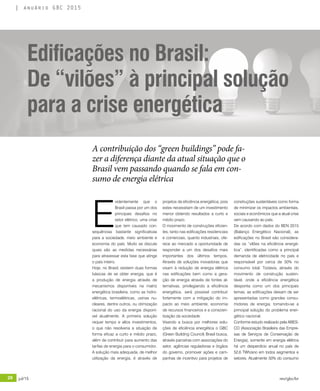 28 jul/15 rev/gbc/br
anuário GBC 2015
A contribuição dos “green buildings” pode fa-
zer a diferença diante da atual situação que o
Brasil vem passando quando se fala em con-
sumo de energia elétrica
Edificações no Brasil:
De “vilões” à principal solução
para a crise energética
E
videntemente que o
Brasil passa por um dos
principais desafios no
setor elétrico, uma crise
que tem causado con-
sequências bastante significativas
para a sociedade, meio ambiente e
economia do país. Muito se discute
quais são as medidas necessárias
para atravessar esta fase que atinge
o país inteiro.
Hoje, no Brasil, existem duas formas
básicas de se obter energia, que é
a produção de energia através de
mecanismos disponíveis na matriz
energética brasileira, como as hidro-
elétricas, termoelétricas, usinas nu-
cleares, dentre outros, ou otimização
racional do uso da energia disponí-
vel atualmente. A primeira solução
requer tempo e altos investimentos,
o que não resolveria a situação de
forma eficaz a curto e médio prazo,
além de contribuir para aumento das
tarifas de energia para o consumidor.
A solução mais adequada, de melhor
utilização da energia, é através de
projetos de eficiência energética, pois
estes necessitam de um investimento
menor obtendo resultados a curto e
médio prazo.
O movimento de construções eficien-
tes, tanto nas edificações residenciais
e comerciais, quanto industriais, ofe-
rece ao mercado a oportunidade de
responder a um dos desafios mais
importantes dos últimos tempos.
Através de soluções inovadoras que
visam à redução de energia elétrica
nas edificações bem como a gera-
ção de energia através de fontes al-
ternativas, privilegiando a eficiência
energética, será possível contribuir
fortemente com a mitigação do im-
pacto ao meio ambiente, economia
de recursos financeiros e a conscien-
tização da sociedade.
Visando a busca por melhores solu-
ções de eficiência energética o GBC
(Green Building Council) Brasil busca,
através parceiras com associações do
setor, agências reguladoras e órgãos
do governo, promover ações e cam-
panhas de incentivo para projetos de
construções sustentáveis como forma
de minimizar os impactos ambientais,
sociais e econômicos que a atual crise
vem causando ao país.
De acordo com dados do BEN 2015
(Balanço Energético Nacional), as
edificações no Brasil são considera-
das os “vilões na eficiência energé-
tica”, identificadas como a principal
demanda de eletricidade no país e
responsável por cerca de 50% no
consumo total. Todavia, através do
movimento de construção susten-
tável, onde a eficiência energética
desponta como um dos principais
temas, as edificações deixam de ser
apresentadas como grandes consu-
midores de energia, tornando-se a
principal solução do problema ener-
gético nacional.
Conforme estudo realizado pela ABES-
CO (Associação Brasileira das Empre-
sas de Serviços de Conservação de
Energia), somente em energia elétrica
há um desperdício anual no país de
52,6 TWh/ano em todos segmentos e
setores. Atualmente 50% do consumo
 