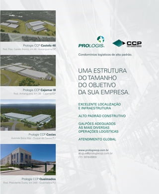 revistagbcbrasil.com.br 29jul/15
anuário GBC 2015
Prologis CCP Castelo 46
Rod. Pres. Castelo Branco, km 46 - Araçariguama/SP
Prologis CCP Cajamar III
Rod. Anhanguera, km 38 - Cajamar/SP
Prologis CCP Caxias
Avenida Beira Mar - Duque de Caxias/RJ
Prologis CCP Queimados
Rod. Presidente Dutra, km 200 - Queimados/RJ
UMA ESTRUTURA
DOTAMANHO
DO OBJETIVO
DA SUA EMPRESA.
EXCELENTE LOCALIZAÇÃO
E INFRAESTRUTURA
ALTO PADRÃO CONSTRUTIVO
GALPÕES ADEQUADOS
ÀS MAIS DIVERSAS
OPERAÇÕES LOGÍSTICAS
ATENDIMENTO GLOBAL
www.prologisccp.com.br
alugue@prologisccp.com.br
(11) 3018-6900
Condomínios logísticos de alto padrão.
 