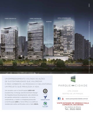 revistagbcbrasil.com.br 3jul/15
anuário GBC 2015
UMA CIDADE
DENTRO DE UM PARQUE.
VISITE ESTANDE DE VENDAS E SALA
COMERCIAL DECORADA
Rua Antônio de Oliveira
Tel.: 3522-1800
www.parquedacidade.com.br
HOTEL CATEGORIA LUXOTORRE CORPORATIVA TORRE CORPORATIVA
SHOPPING
Estaimagempoderásofreralteraçõesaolongodoprojetoexecutivodecorrentesdenecessidadestécnicas.
UM EMPREENDIMENTO VOLTADO ÀS AÇÕES
DE SUSTENTABILIDADE QUE VALORIZAM
O MEIO AMBIENTE, AS PESSOAS E O SEU ENTORNO.
UM PROJETO QUE PRIVILEGIA A VIDA.
Um projeto com a Certificação LEED-ND
(Leadership in Energy and Environment Design
for Neighborhood Development), selo referência
em gestão ambiental e urbanismo. As torres
corporativas, o hotel e o shopping possuirão
a Certificação LEED, a Torre Office e os edifícios
residenciais serão certificados com o Selo AQUA.
 