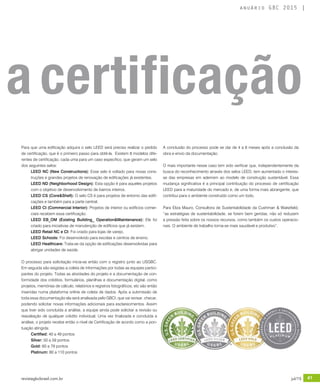 revistagbcbrasil.com.br 41jul/15
anuário GBC 2015
Para que uma edificação adquira o selo LEED será preciso realizar o pedido
de certificação, que é o primeiro passo para obtê-la.  Existem 8 modelos dife-
rentes de certificação, cada uma para um caso especifico, que geram um selo
dos seguintes selos:
LEED NC (New Constructions): Esse selo é voltado para novas cons-
truções e grandes projetos de renovação de edificações já existentes.
LEED ND (Neighborhood Design): Esta opção é para aqueles projetos
com o objetivo de desenvolvimento de bairros inteiros.
LEED CS (Core&Shell): O selo CS é para projetos de entorno das edifi-
cações e também para a parte central.
LEED CI (Commercial Interior): Projetos de interior ou edifícios comer-
ciais recebem essa certificação.
LEED EB_OM (Existing Building_ Operation&Maintenance): Ele foi
criado para iniciativas de manutenção de edifícios que já existem.
LEED Retail NC e CI: Foi criado para lojas de varejo.
LEED Schools: Foi desenvolvido para escolas e centros de ensino.
LEED Healthcare: Trata-se da opção de edificações desenvolvidas para
abrigar unidades de saúde.
O processo para solicitação inicia-se então com o registro junto ao USGBC.
Em seguida são exigidas a coleta de informações por todas as equipes partici-
pantes do projeto. Todas as atividades do projeto e a documentação de con-
formidade dos créditos, formulários, planilhas e documentação digital, como
projetos, memórias de cálculo, relatórios e registros fotográficos, etc são então
inseridas numa plataforma online de coleta de dados. Após a submissão de
toda essa documentação ela será analisada pelo GBCI, que vai revisar, checar,
podendo solicitar novas informações adicionais para esclarecimentos. Assim
que tiver sido concluída a análise, a equipe ainda pode solicitar a revisão ou
reavaliação de qualquer crédito individual. Uma vez finalizada e concluída a
análise, o projeto recebe então o nível de Certificação de acordo como a pon-
tuação atingida:
Certified: 40 a 49 pontos
Silver: 50 a 59 pontos
Gold: 60 a 79 pontos
Platinum: 80 a 110 pontos
A conclusão do processo pode se dar de 4 a 6 meses após a conclusão da
obra e envio da documentação.
O mais importante nesse caso tem sido verificar que, independentemente da
busca do reconhecimento através dos selos LEED, tem aumentado o interes-
se das empresas em aderirem ao modelo de construção sustentável. Essa
mudança significativa é a principal contribuição do processo de certificação
LEED para a maturidade do mercado e, de uma forma mais abrangente, que
contribui para o ambiente construído como um todo.
Para Eliza Mauro, Consultora de Sustentabilidade da Cushman & Wakefield,
“as estratégias de sustentabilidade, se forem bem geridas, não só reduzem
a pressão feita sobre os nossos recursos, como também os custos operacio-
nais. O ambiente de trabalho torna-se mais saudável e produtivo”.
a certificação
 