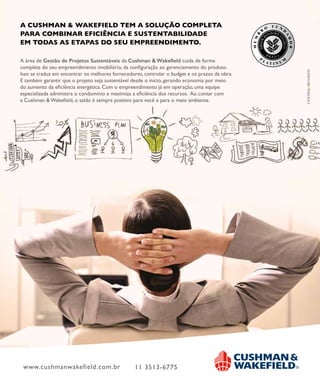 www.cushmanwakefield.com.br 11 3513-6775
A CUSHMAN & WAKEFIELD TEM A SOLUÇÃO COMPLETA
PARA COMBINAR EFICIÊNCIA E SUSTENTABILIDADE
EM TODAS AS ETAPAS DO SEU EMPREENDIMENTO.
A área de Gestão de Projetos Sustentáveis da Cushman & Wakeﬁeld cuida de forma
completa do seu empreendimento imobiliário, da conﬁguração ao gerenciamento do produto.
Isso se traduz em encontrar os melhores fornecedores, controlar o budget e os prazos da obra.
E também garantir que o projeto seja sustentável desde o início, gerando economia por meio
do aumento da eﬁciência energética. Com o empreendimento já em operação, uma equipe
especializada administra o condomínio e maximiza a eﬁciência dos recursos. Ao contar com
a Cushman & Wakeﬁeld, o saldo é sempre positivo para você e para o meio ambiente.
 