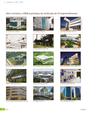 56 jul/15 rev/gbc/br
anuário GBC 2015
Até o momento, a C&W já participou da certificação de 15 empreendimentos:
Ed. Cidade Nova, 2008, RJ Torre Vargas, 2009, RJ Lab. Fleury Alphaville, 2010, SP
Lab. Fleury Rochaverá, 2010, SP Curitiba Office Park, 2011, PR Magnetti Morelli, 2011, Hortolandia, SP
Novo Auditório Odebrecht, 2011, BA New Hollande, 2012, Sorocaba, SP Shop. San Pelegrino, 2012, Caxias, RS
Mariano Torres 729, 2013, PR Arena Fonte Nova, 2014, BA Philips Innovation, 2014, SP
Ed. Pq. Cidade Corporate Brasilia, 2014, DF Ed. Cidade Nova III, 2015, RJECC Bayer, 2014, SP
Imagens:PortfolioDivulgaçãoCW
 