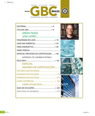 6 jul/15 rev/gbc/br
índice
EDITORIAL...................................................> 4
COLUNA GBC..............................................> 9
	 GREEN PAGES
	 JOSH HORST......................................>12
PANORAMA DO LEED.......................................> 18
LEED NAS AMÉRICAS........................................> 24
CRISE ENERGÉTICA...........................................> 28
CRISE HÍDRICA...............................................................> 36
ESPECIAL PROCESSO DA CERTIFICAÇÃO........>40
	 SUSTENTAX, CTE, CUSHMAN E PETINELLI
SELO AZUL...........................................................> 62 	
	 ESPECIAL
	 ANUÁRIO DE CERTIFICAÇÕES.........> 66
HISTÓRIA LEED NO BRASIL .........................................> 68
ESTÁDIOS CERTIFICADOS...................................> 76
EMPRESAS EM DESTAQUE..................................> 83
CASES HISTÓRICOS............................................> 125
	 CASES ATUAIS 2014..................................> 159
GUIA DE SOLUÇÕES...........................................> 221
DIRETÓRIO DE MEMBROS..................................> 237
GBCBRASIL
C O N S T R U I N D O U M F U T U R O S U S T E N T Á V E L ANO2 / Nº4 / 2015
REVISTA
G R E E N B U I L D I N G C O U N C I L
 