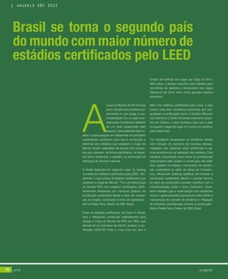 76 jul/15 rev/gbc/br
anuário GBC 2015
A
Copa do Mundo de 2014 trouxe
para o Brasil uma premissa fun-
damental no que tange à sus-
tentabilidade. Em um país mun-
dialmente considerado detentor
de um povo apaixonado pelo
esporte, principalmente pelo fu-
tebol, a preocupação em disseminar os princípios
sustentáveis corroborou para que a construção e
reformas dos estádios que sediaram a Copa do
Mundo fossem realizadas de acordo com proces-
sos que reduzem, de forma significativa, os impac-
tos sócio ambientais e auxiliam na diminuição de
utilização de recursos naturais.
O Brasil desponta em segundo lugar no ranking
mundial com estádios certificados pelo LEED.. Atu-
almente, o país possui 8 estádios certificados que
sediaram a Copa do Mundo. “Foi a primeira Copa
do Mundo FIFA com estádios certificados LEED,
ferramenta destacada por mensurar práticas de
construção sustentável desde a fase de concep-
ção de projeto, construção e início de operações”,
afirma Felipe Faria, Diretor do GBC Brasil.
Entre os estádios certificados da Copa no Brasil,
está o Maracanã, construído originalmente para
abrigar a Copa do Mundo da FIFA em 1950, que
através de um processo de retrofit, recebeu a cer-
tificação LEED NC Prata e, mais uma vez, teve a
função de anfitrião dos jogos da Copa de 2014.
Além disso, o espaço esportivo será utilizado para
cerimônias de abertura e fechamento dos Jogos
Olímpicos de 2016, bem como grandes eventos
esportivos.
Além dos estádios certificados para Copa, o país
possui mais dois complexos esportivos que con-
quistaram a certificação como, o Estádio Olímpico
(do Grêmio) e o Centro de Desenvolvimento Espor-
tivo em Osasco, o que contribuiu para que o país
ocupasse o segundo lugar no mundo em certifica-
ções desse tipo.
“Os resultados ultrapassam os benefícios diretos
com redução do consumo de recursos naturais,
mitigação dos impactos sócio ambientais e ga-
nhos econômicos na operação dos estádios. Esta
iniciativa orquestrada entre todos os profissionais
responsáveis pelo projeto e construção dos está-
dios, auxiliam a enfatizar o movimento de constru-
ção sustentável no setor de obras de infraestru-
tura, influenciam políticas públicas de fomento a
construção sustentável, elevam o padrão técnico
do setor da construção e podem contribuir com a
conscientização sobre o tema. Outrossim, impor-
tante ressaltar que a maximização dos resultados
requer o gerenciamento operacional crítico frente a
manutenção do conceito de eficiência e mitigação
de impactos consideradas durante a construção”.
Afirma Felipe Faria, Diretor do GBC Brasil
Brasil se torna o segundo país
do mundo com maior número de
estádios certificados pelo LEED
76 jul/15 rev/gbc/br
anuário GBC 2015
 