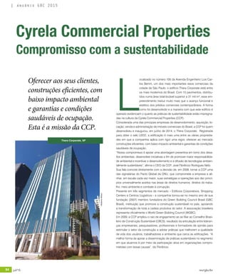 84 jul/15 rev/gbc/br
anuário GBC 2015
L
ocalizado no número 105 da Avenida Engenheiro Luís Car-
los Berrini, um dos mais importantes eixos comerciais da
cidade de São Paulo, o edifício Thera Corporate está entre
os mais modernos do Brasil. Com 15 pavimentos, distribu-
ídos numa área total locável superior a 31 mil m², esse em-
preendimento traduz muito mais que o avanço funcional e
estético dos prédios comerciais contemporâneos. A forma
como foi desenvolvido e a maneira com que este edifício é
operado evidenciam o quanto as práticas de sustentabilidade estão impregna-
das na cultura da Cyrela Commercial Properties (CCP).
Considerada uma das principais empresas de desenvolvimento, aquisição, lo-
cação, venda e administração de imóveis comerciais do Brasil, a CCP foi quem
desenvolveu e inaugurou, em junho de 2014, o Thera Corporate. Registrada
para obter o selo LEED, a edificação é mais uma entre as várias proprieda-
des em que a companhia aplica com rigor uma regra: oferecer ao mercado
construções eficientes, com baixo impacto ambiental e garantias de condições
saudáveis de ocupação.
“Nosso compromisso é apoiar uma abordagem preventiva em torno dos desa-
fios ambientais, desenvolver iniciativas a fim de promover maior responsabilida-
de ambiental e incentivar o desenvolvimento e a difusão de tecnologias ambien-
talmente sustentáveis”, afirma o CEO da CCP, José Florêncio Rodrigues Neto.
Sua fala coincide diretamente com a decisão de, em 2008, tornar a CCP uma
das signatárias do Pacto Global da ONU, que compromete a empresa a ali-
nhar, em escala cada vez maior, suas estratégias e operações aos dez princí-
pios universalmente aceitos nas áreas de direitos humanos, direitos do traba-
lho, meio ambiente e combate à corrupção.
Presente em três segmentos de mercado – Edifícios Corporativos, Shopping
Centers e Centros Logísticos - a companhia tornou-se no mesmo ano de sua
fundação (2007) membro fundadora do Green Building Council Brasil (GBC
Brasil), instituição que promove a construção sustentável no país, apoiando
a transformação de toda a cadeia produtiva do setor. A associação brasileira
representa oficialmente o World Green Building Council (WGBC).
Em 2009, a CCP ampliou o raio de engajamento ao se filiar ao Conselho Brasi-
leiro de Construção Sustentável (CBCS), resultado da articulação entre lideran-
ças empresariais, pesquisadores, profissionais e formadores de opinião para
estimular o setor da construção a adotar práticas que melhorem a qualidade
de vida dos usuários, trabalhadores e ambiente que cerca as edificações. “A
melhor forma de apoiar a disseminação de práticas sustentáveis no segmento
em que atuamos é por meio da participação ativa em organizações compro-
metidas com essas causas”, diz Florêncio.
Cyrela Commercial Properties
Compromisso com a sustentabilidade
Oferecer aos seus clientes,
construções eficientes, com
baixo impacto ambiental
e garantias e condições
saudáveis de ocupação.
Esta é a missão da CCP.
Thera Corporate, SP
©RobertoAfetian
 