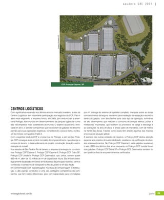 revistagbcbrasil.com.br 89jul/15
anuário GBC 2015
CENTROS LOGÍSTICOS
Com significativa expansão nos últimos anos no mercado brasileiro, a área de
Centros Logísticos tem importante participação nos negócios da CCP. Para ir
além neste segmento, a empresa firmou, em 2008, joint venture com a ameri-
cana Prologis, líder mundial em desenvolvimento de parques logísticos e uma
das 100 empresas mais sustentáveis do mundo. O objetivo da parceria, reno-
vada em 2013, é atender companhias que necessitam de galpões de altíssimo
padrão para suas operações logísticas, considerando a pouca oferta, no Bra-
sil, de imóveis com padrão Triple A.
Com a expertise local da CCP e o know-how da Prologis, a joint venture Prolo-
gis CCP consegue atuar no ciclo completo do empreendimento, que abrange a
compra do terreno, o desenvolvimento do projeto, construção, locação e admi-
nistração do imóvel.
Nos estados de São Paulo e Rio de Janeiro, a empresa já entregou os condomí-
nios Prologis CCP Cajamar I, Prologis CCP Cajamar II, Prologis CCP Dutra SP,
Prologis CCP Jundiaí e Prologis CCP Queimados, que, juntos, somam quase
600 mil m², além de 1,5 milhão de m² de capacidade futura. São imóveis estra-
tegicamente localizados em áreas de fácil acesso às principais rodovias, centros
comerciais e corredores de transporte no Rio de Janeiro e em São Paulo.
Em conformidade com especificações mundiais de armazenagem e distribui-
ção, o alto padrão construtivo é uma das vantagens competitivas da com-
panhia, que tem vários diferenciais: piso com capacidade para 5 toneladas
CCP Prologis Cajamar, SP
por m²; entrega de sistema de sprinkler completo; marquise sobre as docas
com seis metros de largura; mezanino para instalação de recepção e escritório
dentro do galpão, com área flexível para cada tipo de operação; luminárias
de alto desempenho que reduzem o consumo de energia elétrica; portas e
niveladoras importadas, que facilitam os processos de carga e descarga e
as operações na área de doca; e amplo pátio de manobras, com 38 metros
na frente das docas. Fatores como esses têm atraído algumas das maiores
empresas de atuação global.
A exemplo das outras unidades de negócio, a Prologis CCP dedica atenção
especial aos projetos de sustentabilidade, resultando na certificação de diver-
sos empreendimentos. No Prologis CCP Cajamar I, sete galpões receberam
o selo LEED nos últimos dois anos, enquanto no Prologis CCP Jundiaí foram
dois galpões. Prologis CCP Dutra SP e Prologis CCP Queimados também fa-
zem parte da lista de empreendimentos certificados.
Imagens:DivulgaçãoCCP
 