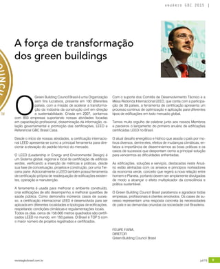 revistagbcbrasil.com.br 9jul/15
anuário GBC 2015
O
Green Building Council Brasil é uma Organização
sem fins lucrativos, presente em 100 diferentes
países, com a missão de acelerar a transforma-
ção da indústria da construção civil em direção
a sustentabilidade. Criada em 2007, contamos
com 850 empresas suportando nossas atividades focadas
em capacitação profissional, disseminação da informação, re-
lação governamental e promoção das certificações, LEED e
Referencial GBC Brasil Casa.
Desde o início de nossas atividades, a certificação internacio-
nal LEED apresenta-se como a principal ferramenta para dire-
cionar a elevação do padrão técnico do mercado.
O LEED (Leadership in Energy and Environmental Design) é
um Sistema global, regional e local de certificação de edifícios
verdes, verificando a inserção de métricas e práticas, desde
sua fase de conceituação, projetos e construção, por uma Ter-
ceira parte. Adicionalmente o LEED também possui ferramenta
de certificação própria de readequação de edificações existen-
tes, operação e manutenção.
A ferramenta é usada para melhorar o ambiente construído,
criar edificações de alto desempenho, e melhorar questões de
saúde pública. Como demonstra inúmeros casos de suces-
so, a certificação internacional LEED é desenvolvida para ser
aplicada em diferentes localidades e tipologias de edificações,
respeitando condições climáticas e regulamentações locais.
Todos os dias, cerca de 158.000 metros quadrados são certifi-
cados LEED no mundo, em 150 países. O Brasil é TOP 5 com
o maior número de projetos registrados e certificados.
Com o suporte dos Comitês de Desenvolvimento Técnico e a
Mesa Redonda Internacional LEED, que conta com a participa-
ção de 30 países, a ferramenta de certificação apresenta um
processo continuo de optimização e aplicação para diferentes
tipos de edificações em todo mercado global.
Temos muito orgulho de celebrar junto aos nossos Membros
e parceiros o lançamento do primeiro anuário de edificações
certificadas LEED no Brasil.
O atual desafio energético e hídrico que assola o país por mo-
tivos diversos, dentre eles, efeitos de mudanças climáticas, en-
fatiza a importância de disseminarmos as boas práticas e os
casos de sucessos que despontam como a principal solução
para vencermos as dificuldades enfrentadas.
As edificações, soluções e serviços, destacadas neste Anuá-
rio estão alinhadas com os anseios e princípios norteadores
da economia verde, conceito que regerá a nova relação entre
homem e Planeta, portanto devem ser amplamente divulgadas
de modo a alcançar o efeito multiplicador da consciência e
prática sustentável.
O Green Building Council Brasil parabeniza e agradece todas
empresas, profissionais e clientes envolvidos. Os cases de su-
cesso representam uma resposta concreta às necessidades
do país e as demandas oriundas da sociedade civil Brasileira.
A força de transformação
dos green buildings
FELIPE FARIA,
DIRETOR
Green Building Council Brasil
 