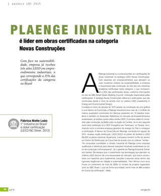 96 jul/15 rev/gbc/br
anuário GBC 2015
A
Plaenge Industrial é a construtora líder em certificações de
obras industriais na tipologia LEED Novas Construções.
Com expertise em empreendimentos que atendem os
mais modernos critérios de sustentabilidade, a empresa
é responsável pela construção de três das oito indústrias
brasileiras certificadas nesta categoria, o que correspon-
de a 35% das certificações atuais, conforme informações
do site da GBC Brasil (Green Building Council), instituição responsável pelas
certificações. A tipologia Novas Construções refere-se a edificações que são
construídas desde o início de acordo com os critérios LEED (Leadership in
Energy and Environmental Design).
Fundada no início da década de 1970 através da construção de uma gráfica
e uma fábrica da Coca-Cola, a Plaenge Industrial soma mais de 1,5 milhão de
metros quadrados construídos em fábricas presentes em 19 estados brasi-
leiros e também na Venezuela. Referência no mercado de empreendimentos
sustentáveis, já recebeu quatro selos verdes LEED. O primeiro deles foi conce-
dido pela construção da Matte Leão na região de Curitiba. Já no ano seguinte
outra obra certificada foi a GEO Energética em Tamboara, no Paraná, reco-
nhecida como a primeira empresa geradora de energia do País a conseguir
a certificação. A fábrica da Coca-Cola em Maringá, concluída em agosto de
2012, recebeu dupla certificação: LEED GOLD no prédio de facilities e LEED
SILVER na planta industrial. Atualmente, a empresa constrói no Rio de Janeiro
um Centro de Distribuição da Coca-Cola de acordo com os critérios “verdes”.
“As conquistas consolidam a divisão industrial da Plaenge como empresa
qualificada e referência para oferecer soluções industriais sustentáveis ao se-
tor de construção civil empresarial”, diz o gerente da Plaenge Industrial, Ednel-
son Ivantes. Ele destaca que o investimento nas tecnologias que atendem os
critérios LEED decorre de uma necessidade do mercado, que busca constru-
toras com expertise para implementar soluções e executar obras dentro das
rigorosas exigências em relação à sustentabilidade. “Nos últimos cinco anos
houve um incremento de mais de 350% no número de projetos registrados
junto ao GBC Brasil, o que de forma acumulada, soma mais de 980 projetos
em busca da certificação”, relata.
é líder em obras certificadas na categoria
Novas Construções
Com foco na sustentabili-
dade, empresa já recebeu
três selos LEED em empre-
endimentos industriais, o
que corresponde a 35% das
certificações da categoria
no Brasil
PLAENGE INDUSTRIAL
Fábrica Matte Leão
1° indústria do Brasil
a obter certificação
(LEED NC Silver, 2012)
 