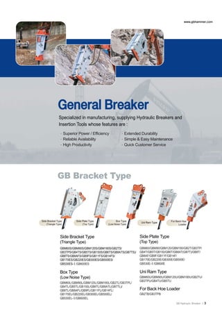 www.gbhammer.com




              General Breaker
               Specialized in manufacturing, supplying Hydraulic Breakers and
               Insertion Tools whose features are :
               ∙Superior Power / Efficiency            ∙Extended Durability
               ∙Reliable Availability                  ∙Simple & Easy Maintenance
               ∙High Productivity                      ∙Quick Customer Service




             GB Bracket Type




Side Bracket Type        Side Plate Type           Box Type                         For Back Hoe
                                                                 Uni Ram Type
   (Triangle Type)            (Top Type)     (Low Noise Type)                             Loader



                Side Bracket Type                                Side Plate Type
                (Triangle Type)                                  (Top Type)
                GBM60S/GBM90S/GBM120S/GBM180S/GB2TS/             GBM60/GBM90/GBM120/GBM180/GB2T/GB3TP/
                GB3TPS/GB4TS/GB5TS/GB150S/GB6TS/GB8ATS(GB7TS)/   GB4T/GB5T/GB150/GB6T/GB8AT(GB7T)/GB8T/
                GB8TS/GB8AFS/GB9FS/GB11FS/GB14FS/                GB8AF/GB9F/GB11F/GB14F/
                GB170ES/GB220ES/GB300ES/GB500ES/                 GB170E/GB220E/GB300E/GB500E/
                GB530ES-Ⅱ/GB600ES                                GB530E-Ⅱ/GB600E

                Box Type                                         Uni Ram Type
                (Low Noise Type)                                 GBM60U/GBM90U/GBM120U/GBM180U/GB2TU/
                                                                 GB3TPU/GB4TU/GB5TU
                GBM60L/GBM90L/GBM120L/GBM180L/GB2TL/GB3TPL/
                GB4TL/GB5TL/GB150L/GB6TL/GB8ATL(GB7TL)/
                GB8TL/GB8AFL/GB9FL/GB11FL/GB14FL/                For Back Hoe Loader
                GB170EL/GB220EL/GB300EL/GB500EL/                 GB2TB/GB3TPB
                GB530EL-Ⅱ/GB600EL
                                                                                        GB Hydraulic Breaker |   3
 