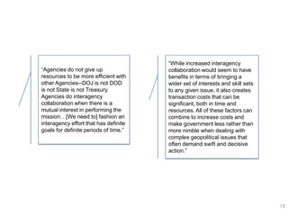 ―While increased interagency
―Agencies do not give up               collaboration would seem to have
resources to be more efficient with    benefits in terms of bringing a
other Agencies--DOJ is not DOD         wider set of interests and skill sets
is not State is not Treasury.          to any given issue, it also creates
Agencies do interagency                transaction costs that can be
collaboration when there is a          significant, both in time and
mutual interest in performing the      resources. All of these factors can
mission…[We need to] fashion an        combine to increase costs and
interagency effort that has definite   make government less rather than
goals for definite periods of time.‖   more nimble when dealing with
                                       complex geopolitical issues that
                                       often demand swift and decisive
                                       action.‖




                                                                               15
 