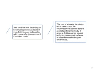 ―The cost of achieving the mission
                                       would be reduced if the
―The costs will shift, depending on
                                       collaboration was actually done in
how much agencies' goals are in
                                       an intelligent manner. Sadly, it
sync. But increased collaboration
                                       rarely is. Entities are too focused
will increase effectiveness, even if
                                       on fighting bureaucratic turf wars
it's not less costly.‖
                                       at a detriment to efficiency and
                                       effectiveness.‖




                                                                             22
 