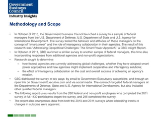 Methodology and Scope

•   In October of 2010, the Government Business Council launched a survey to a sample of federal
    managers from the U.S. Department of Defense, U.S. Department of State and U.S. Agency for
    International Development. The survey tested the behavior and attitudes of these managers on the
    concept of ―smart power‖ and the role of interagency collaboration in their agencies. The result of this
    research was ―Addressing Geopolitical Challenges: The Smart Power Approach‖, a GBC Insight Report.
•   In October of 2011, GBC launched a similar survey to another sample of federal managers, this time also
    incorporating responses from additional agencies and non-profit organizations.
•   Research sought to determine:
       – how federal agencies are currently addressing global challenges, whether they have adopted smart
          power approaches and how agencies might implement cooperative and interagency solutions;
       – the effect of interagency collaboration on the cost and overall success of achieving an agency’s
          mission.
•   GBC distributed the survey in two ways: by email to Government Executive’s subscribers; and through an
    open link on GovernmentExecutive.com and via social media. The outreach targeted federal managers at
    the Departments of Defense, State and U.S. Agency for International Development, but also included
    other qualified federal managers.
•   The following report uses results from the 268 federal and non-profit employees who completed the 2011
    survey. A full 1130 participants began the survey, and 296 completed the survey.
•   The report also incorporates data from both the 2010 and 2011 surveys when interesting trends or
    changes in outcome were apparent.
 