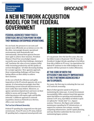 1 
1 
A NEW NETWORK ACQUISITION 
MODEL FOR THE FEDERAL 
GOVERNMENT 
On one hand, the pressures to cut costs and 
operate more efficiently are as intense as ever. On 
the other, increasingly dynamic operational 
environments, both domestically and 
internationally, demand that agencies become 
more agile to achieve their missions. President 
Obama’s Fiscal Year 2015 budget request 
succinctly sums up this dual challenge, claiming it 
will “maximize the value of every taxpayer dollar 
while increasing productivity and the quality of 
services throughout,” all while decreasing funding 
for 13 major agencies.1 How agencies approach 
these compounding challenges will have long-lasting 
effects on their ability to achieve 
their missions. 
At the core of both the efficiency and agility 
imperatives is the IT network agencies rely on to 
operate. It is becoming increasingly clear that 
maintaining current network infrastructures is 
more costly than many believe. Moreover, as 
agency operations depend more and more on their 
ability to access and leverage IT networks, 
achieving mission will require agile and flexible 
networks. A different approach to network 
acquisition, known as Network-as-a-Service, 
offers a new way forward. 
The True Cost of Network Ownership 
Federal IT spending has stagnated over the past 
several years. From FY 2001 to FY 2009, federal 
IT spending had a compound annual growth rate 
3 
For many, the first step is evaluating the true cost 
of IT network ownership. 
Most of what agencies spend on IT goes to 
maintaining the status quo. A recent Government 
Accountability Office analysis found that agencies 
spent $59 billion on operating and maintaining 
systems in FY 2014, $30 billion of which is spent 
on upkeep for “steady state” (i.e., legacy) 
systems.4 However, this figure only includes 
maintenance spending for IT infrastructure, or 
support for common user systems, security, 
computing infrastructure, and IT capital planning, 
and may therefore understate the true cost of 
maintaining legacy systems. 
FEDERAL AGENCIES TODAY FACE A 
STRATEGIC INFLECTION POINT IN HOW 
THEY MANAGE ENTERPRISE OPERATIONS. 
2 
of 7.09 percent. Over the last five years, this rate 
has fallen to just 0.78 percent.2 For FY 2015, the 
President’s budget shrinks spending to $79 billion 
from $81.4 billion in FY 2014.3 As expectations for 
federal IT continue to rise while budgets do not, 
agencies will face pressure to realize efficiencies. 
AT THE CORE OF BOTH THE 
EFFICIENCY AND AGILITY IMPERATIVES 
IS THE IT NETWORK AGENCIES RELY 
ON TO OPERATE. 
 